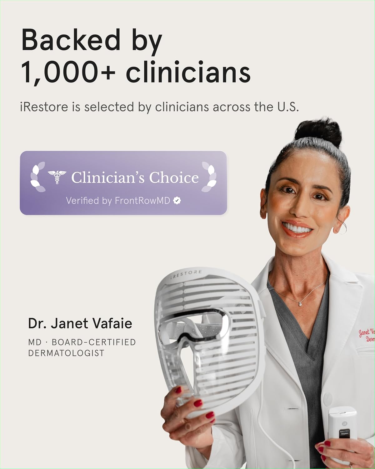 Backed by 1,000+ clinicians  
iRestore is selected by clinicians across the U.S.  

Clinician's Choice  
Verified by FrontRowMD  

RESTORE  

Dr. Janet Vafaie  
MD • BOARD-CERTIFIED DERMATOLOGIST