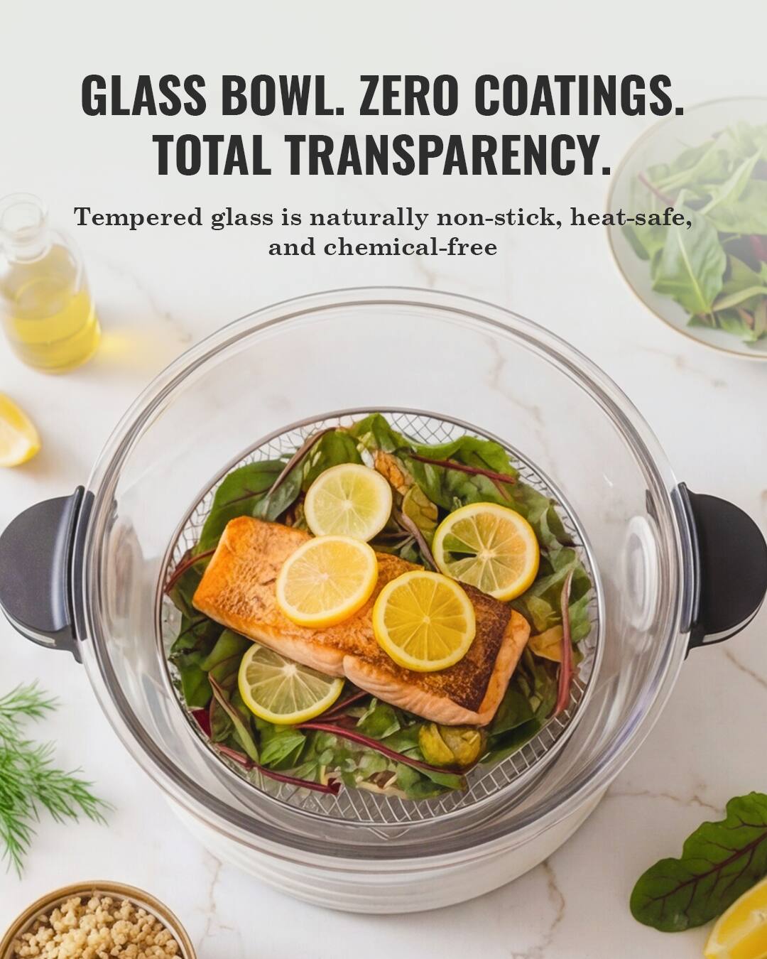 GLASS BOWL. ZERO COATINGS. TOTAL TRANSPARENCY.  
Tempered glass is naturally non-stick, heat-safe, and chemical-free