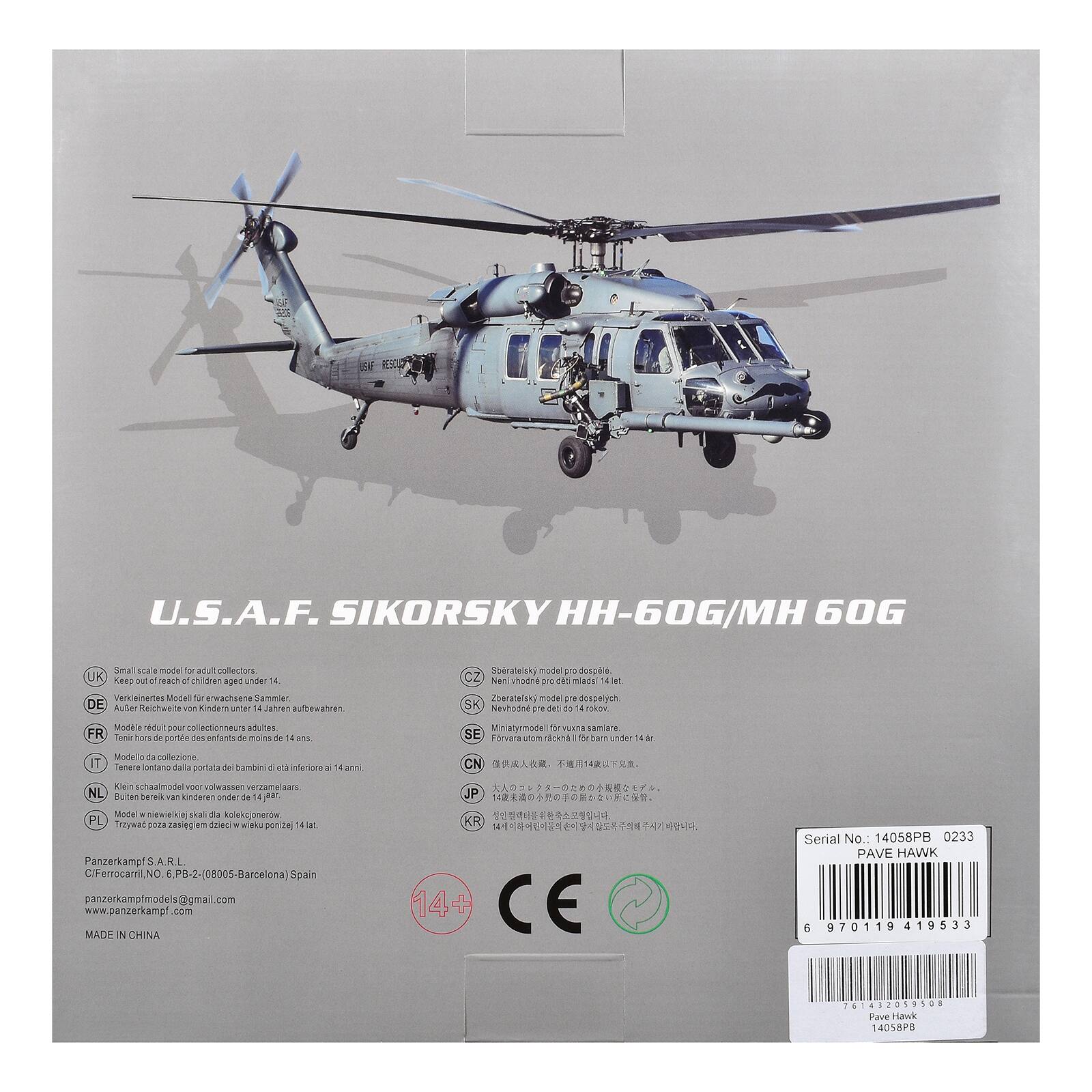 U.S.A.F. SIKORSKY HH-60G/MH 60G

Small scale model for adult collectors

UK: Verkniertes Modell für erwachsene Sammler
DE: Zerlegbares Modell für Kinder unter 14 Jahren
FR: Modèle réduit pour collectionneurs adultes
IT: Modello da collezione
NL: Bouwbaar voor volwassenen
PL: Trzyczęściowy model dla kolekcjonerów
JP: 14歳以上
KR: 14세 이상

Panzerkampf S.A.R.L.
CIF-Ferrocaril, NO. 6, PB-2-(08005-Barcelona) Spain
panzerkampfmodels@gmail.com
www.panzerkampf.com

MADE IN CHINA

Serial No. 14058PB 0233
PAVE HAWK

970119 419533 2418 100