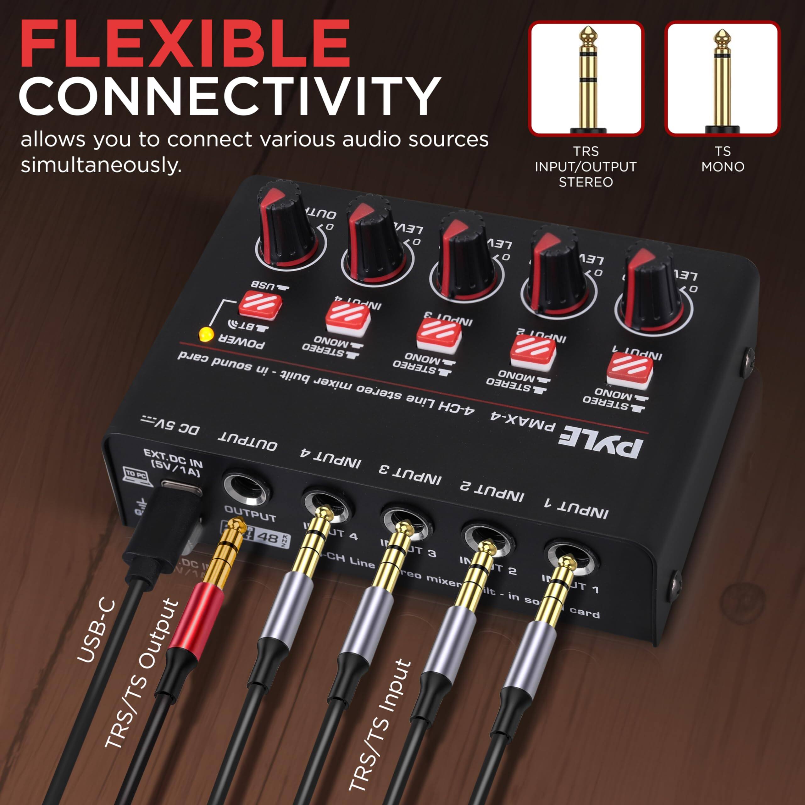 FLEXIBLE CONNECTIVITY allows you to connect various audio sources simultaneously.

INPUT/OUTPUT STEREO TS MONO OUT LEV LEV LEV LEV

INPUT POWER MONO INPOT2 STEREO L card MONO INPUT punos in STEREO built MONO mixer stereo STEREO Line MONO 4-CH STEREO 5V... DC PMAX-4 OUTPUT PYLE EXT.DC 4 INPUT (SV/1A) IN 10K 3 INPUT a INPUT 1 OUTPUT INPUT 48 TU 4 TL 3 HD- Line IN DC T N/A reo 2 mixeri IP t UT 7 in SO card USB-C Output TRS/TS Input TRS/TS

TRS INPUT/OUTPUT STEREO
TS MONO