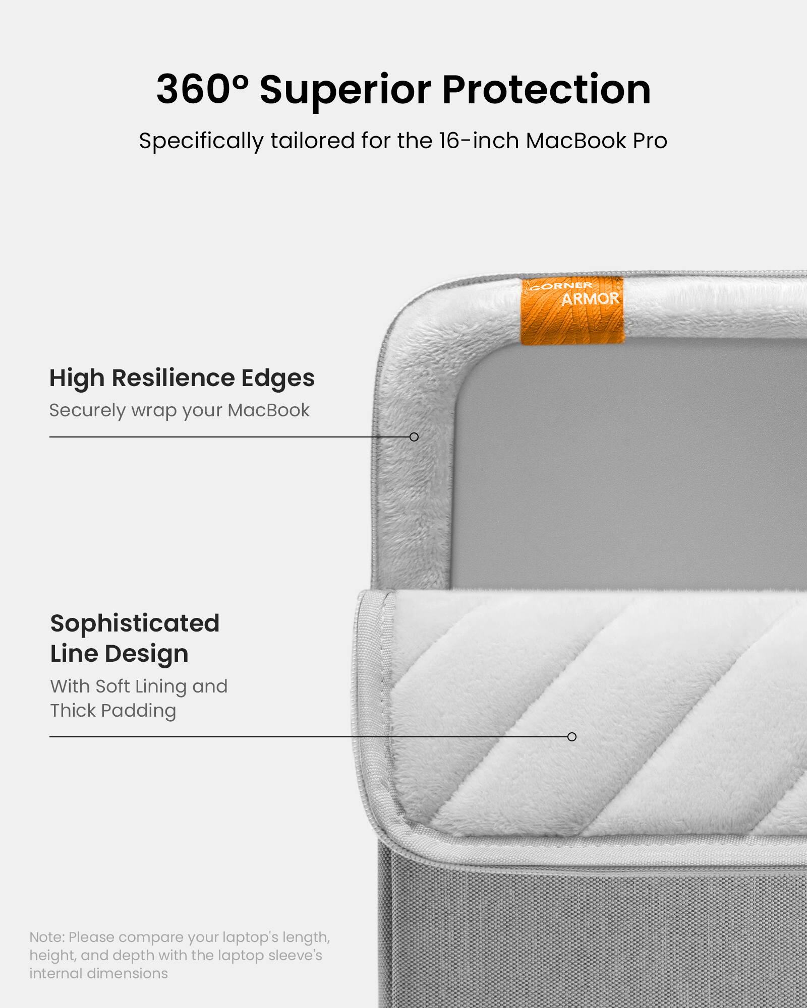 360 Superior Protection: Specifically tailored for the 16-inch MacBook Pro. High Resilience Edges: Securely wrap your MacBook. Sophisticated Line Design: With Soft Lining and Thick Padding. Note: Please compare your laptop's length, height, and depth with the laptop sleeve's internal dimensions.