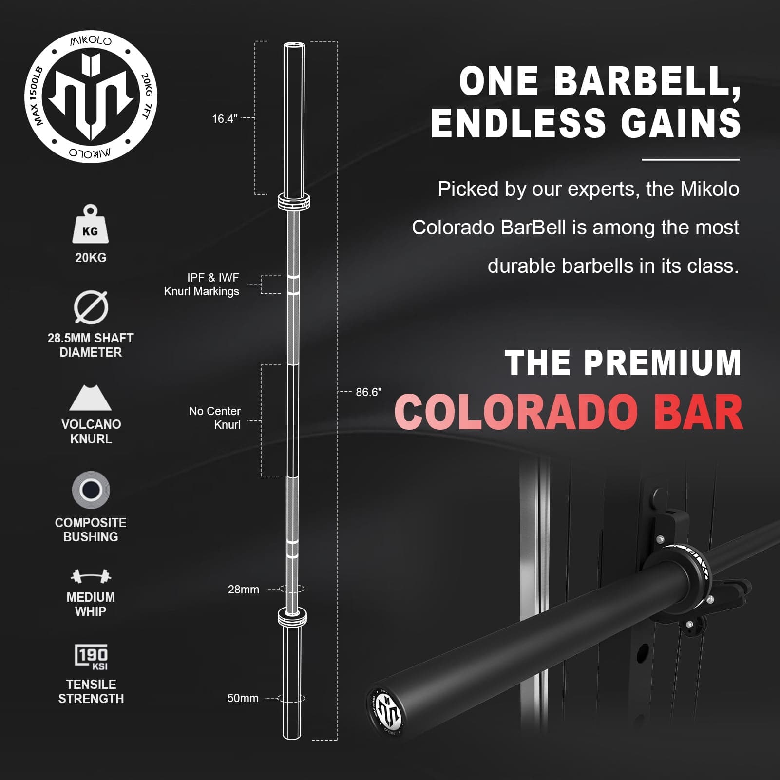 500LB MAX MNKOLO IKrO 20KG 7FT 16.4" ONE BARBELL, ENDLESS GAINS Picked by our experts, the Mikolo KG 20KG IPF & IWF Knurl Markings Colorado BarBell is among the most durable barbells in its class. 28.5MM SHAFT DIAMETER VOLCANO KNURL No Center Knurl THE PREMIUM 86.6" COLORADO BAR COMPOSITE BUSHING MEDIUM WHIP 28mm 190 KSI TENSILE STRENGTH 50mm