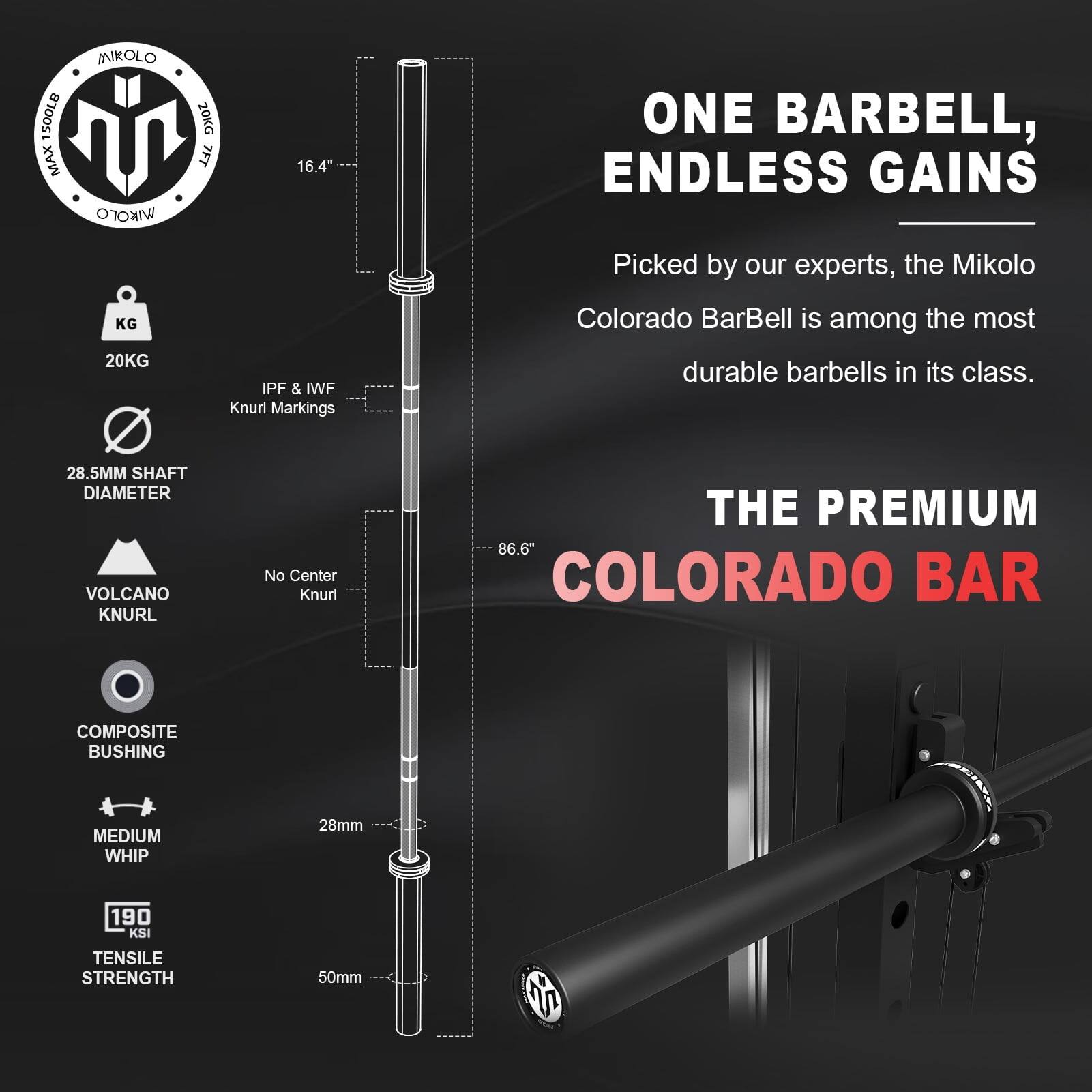 500LB MAX MNKOLO IKrO 20KG 7FT 16.4" ONE BARBELL, ENDLESS GAINS Picked by our experts, the Mikolo KG 20KG IPF & IWF Knurl Markings Colorado BarBell is among the most durable barbells in its class. 28.5MM SHAFT DIAMETER VOLCANO KNURL No Center Knurl THE PREMIUM 86.6" COLORADO BAR COMPOSITE BUSHING MEDIUM WHIP 28mm 190 KSI TENSILE STRENGTH 50mm