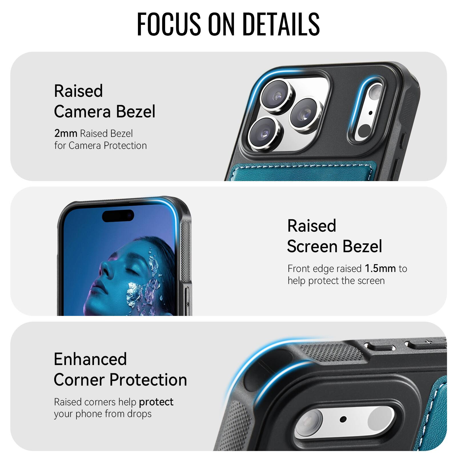 FOCUS ON DETAILS

Raised Camera Bezel
2mm Raised Bezel for Camera Protection

Raised Screen Bezel
Front edge raised 1.5mm to help protect the screen

Enhanced Corner Protection
Raised corners help protect your phone from drops