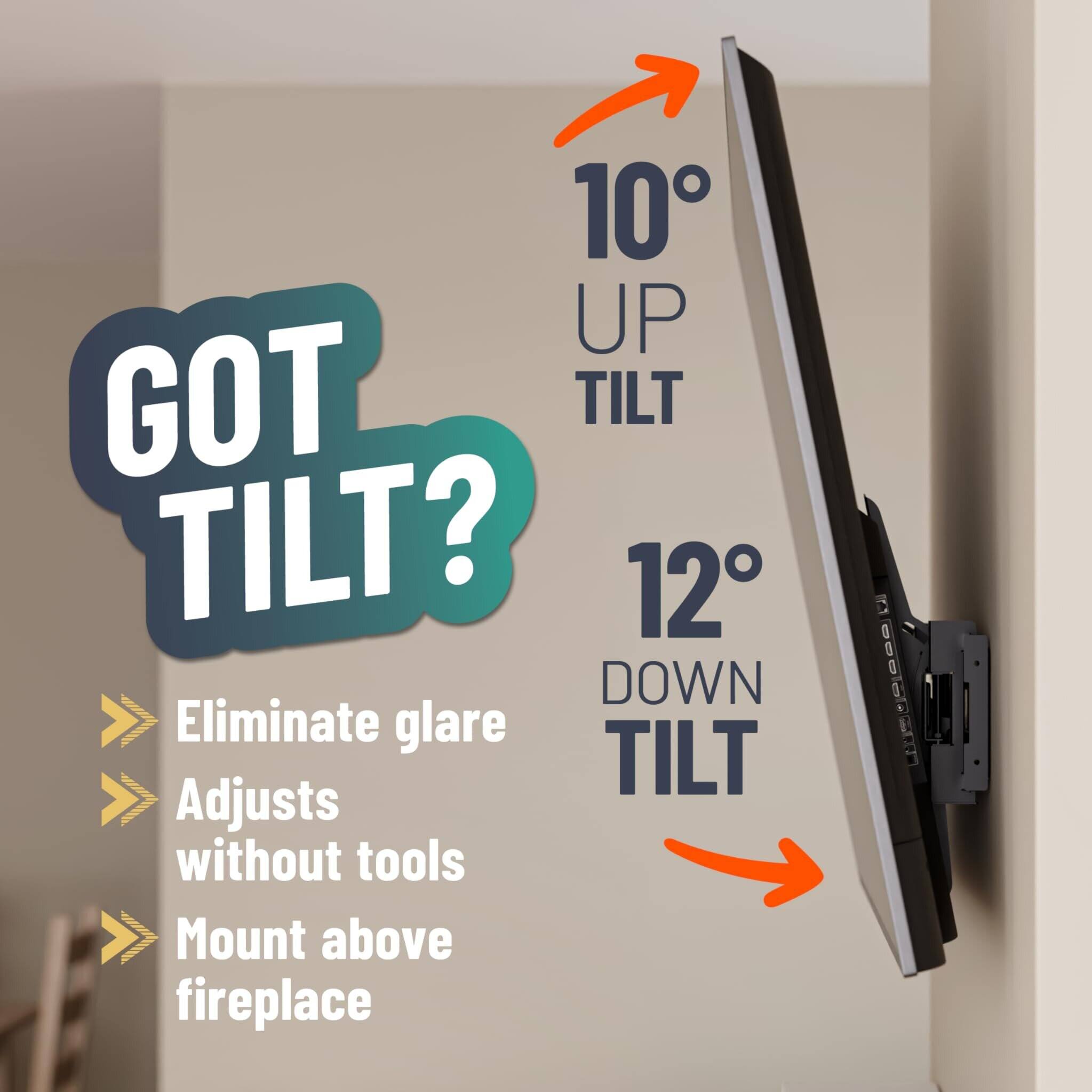 GOT TILT?

10° UP TILT  
12° DOWN TILT

- Eliminate glare
- Adjusts without tools
- Mount above fireplace