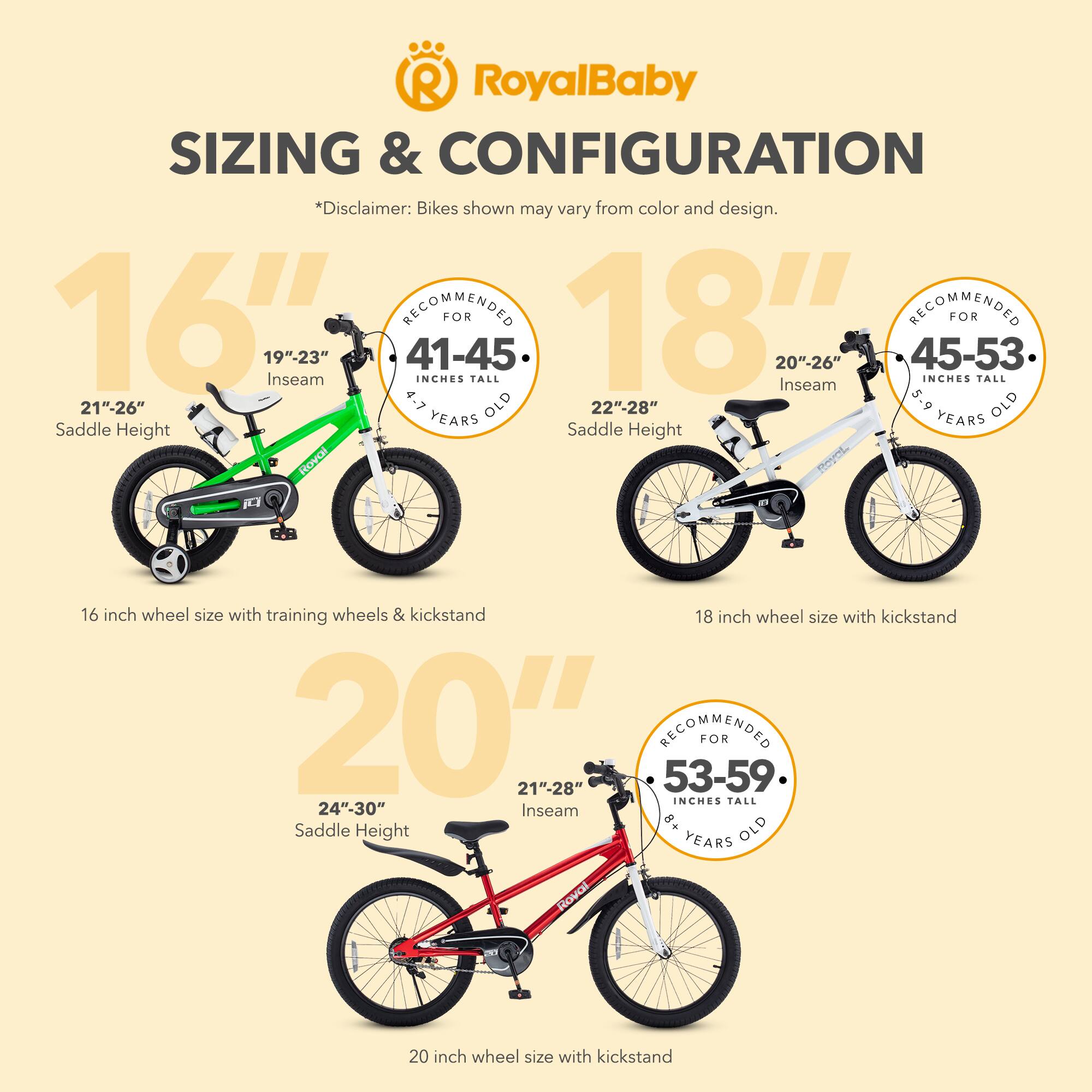 RoyalBaby SIZING & CONFIGURATION  
*Disclaimer: Bikes shown may vary from color and design.  

16"  
19"-23" Inseam  
21"-26" Saddle Height  
16 inch wheel size with training wheels & kickstand  

18"  
20"-26" Inseam  
22"-28" Saddle Height  
18 inch wheel size with kickstand  

20"  
21"-28" Inseam  
24"-30" Saddle Height  
20 inch wheel size with kickstand  

16" RECOMMENDED FOR 41-45 INCHES TALL 4.7 OLD YEARS  
18" RECOMMENDED FOR 45-53 INCHES TALL 5.9 OLD YEARS  
20" RECOMMENDED FOR 53-59 INCHES TALL 8+ OLD YEARS
