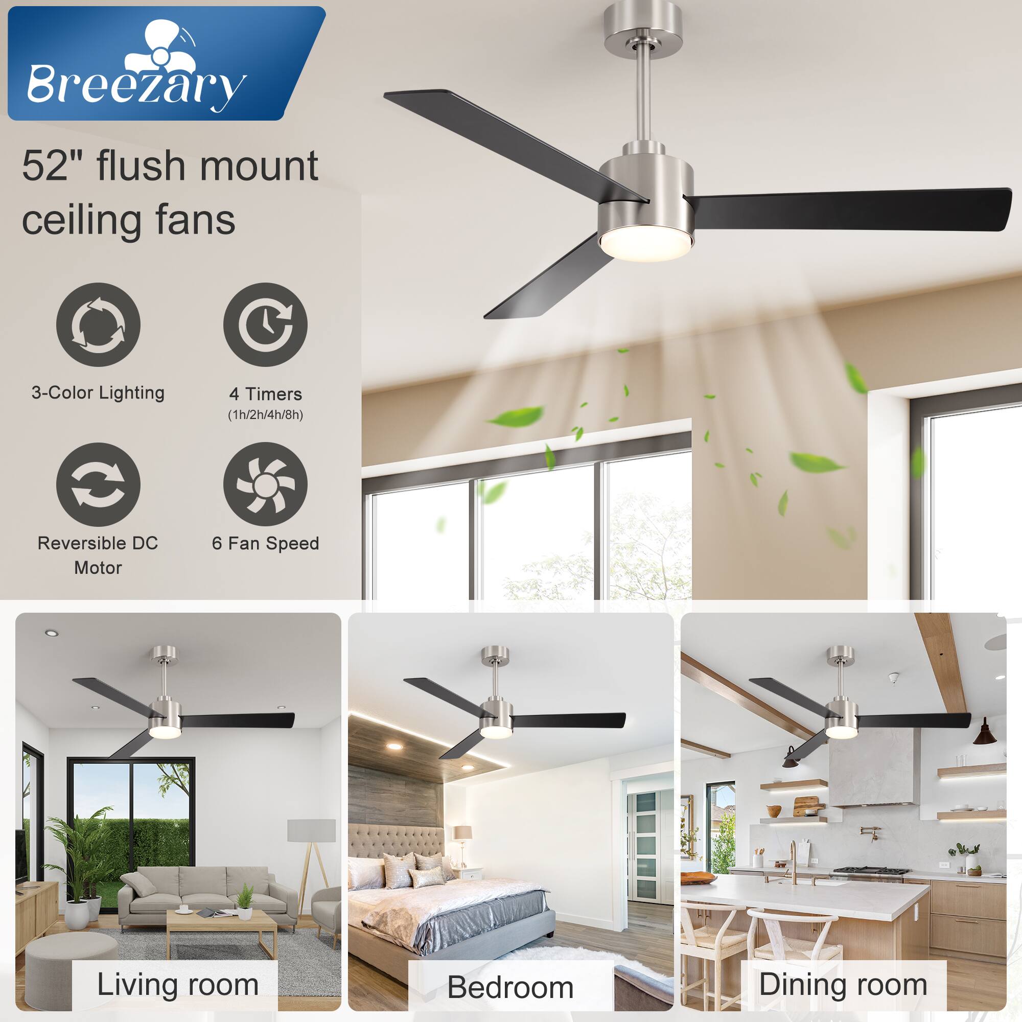Breezary  
52" flush mount ceiling fans  

- 3-Color Lighting  
- 4 Timers (1h/2h/4h/8h)  
- Reversible DC Motor  
- 6 Fan Speed  

Living room  
Bedroom  
Dining room