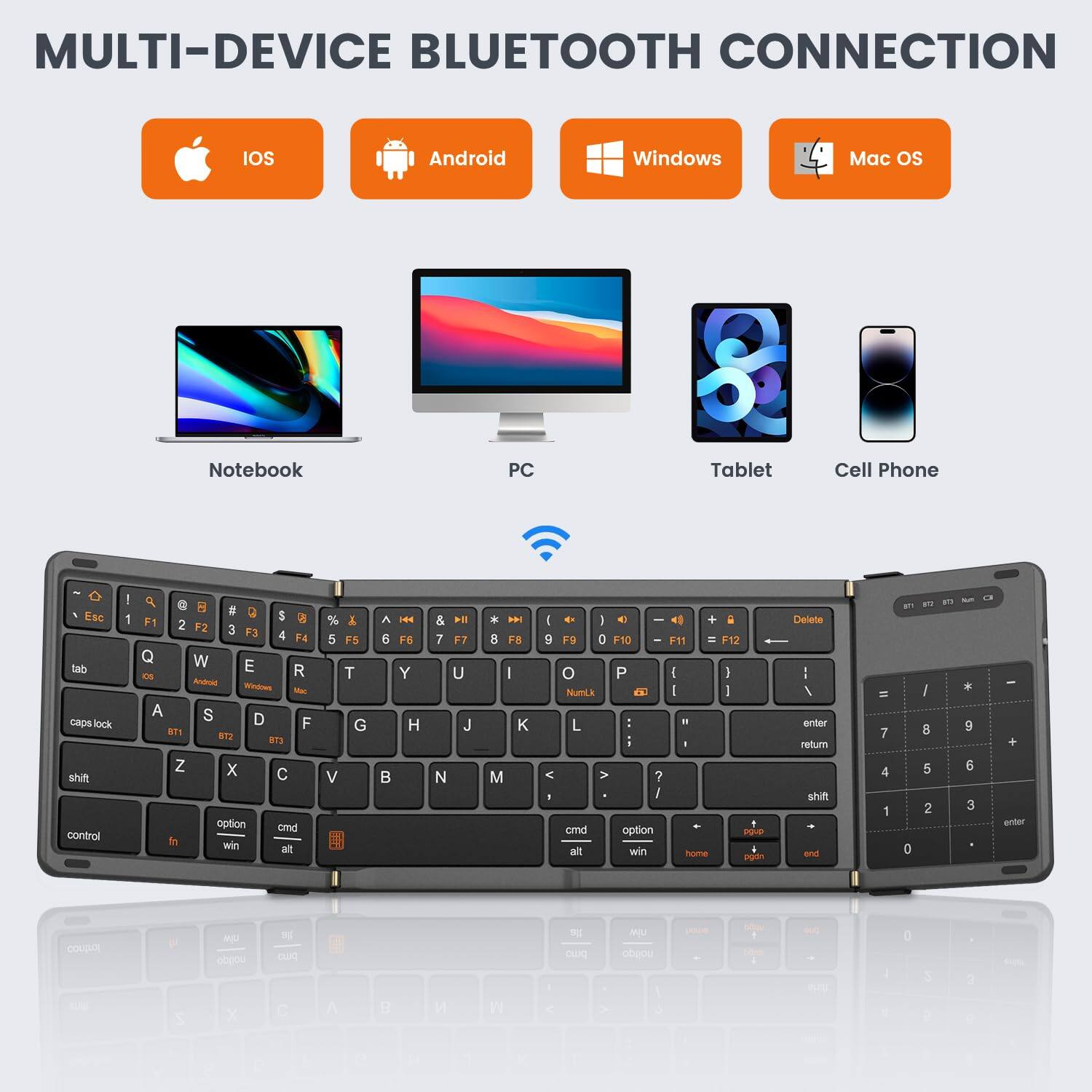 MULTI-DEVICE BLUETOOTH CONNECTION  
IOS Android Windows Mac OS  
Notebook PC Tablet Cell Phone  

Esc 1 Q W E R T Y U I O P  
tab A S D F G H J K L  
caps lock Z X C V B N M  
shift  
control option cmd alt  
fn win home end page up page down  

F1 F2 F3 F4 F5 F6 F7 F8 F9 F10 F11 F12  
Windows Android Mac  
BT1 BT2 BT3  

NumLk 7 8 9 - 4 5 6 * 1 2 3 + 0 .  
enter return shift =