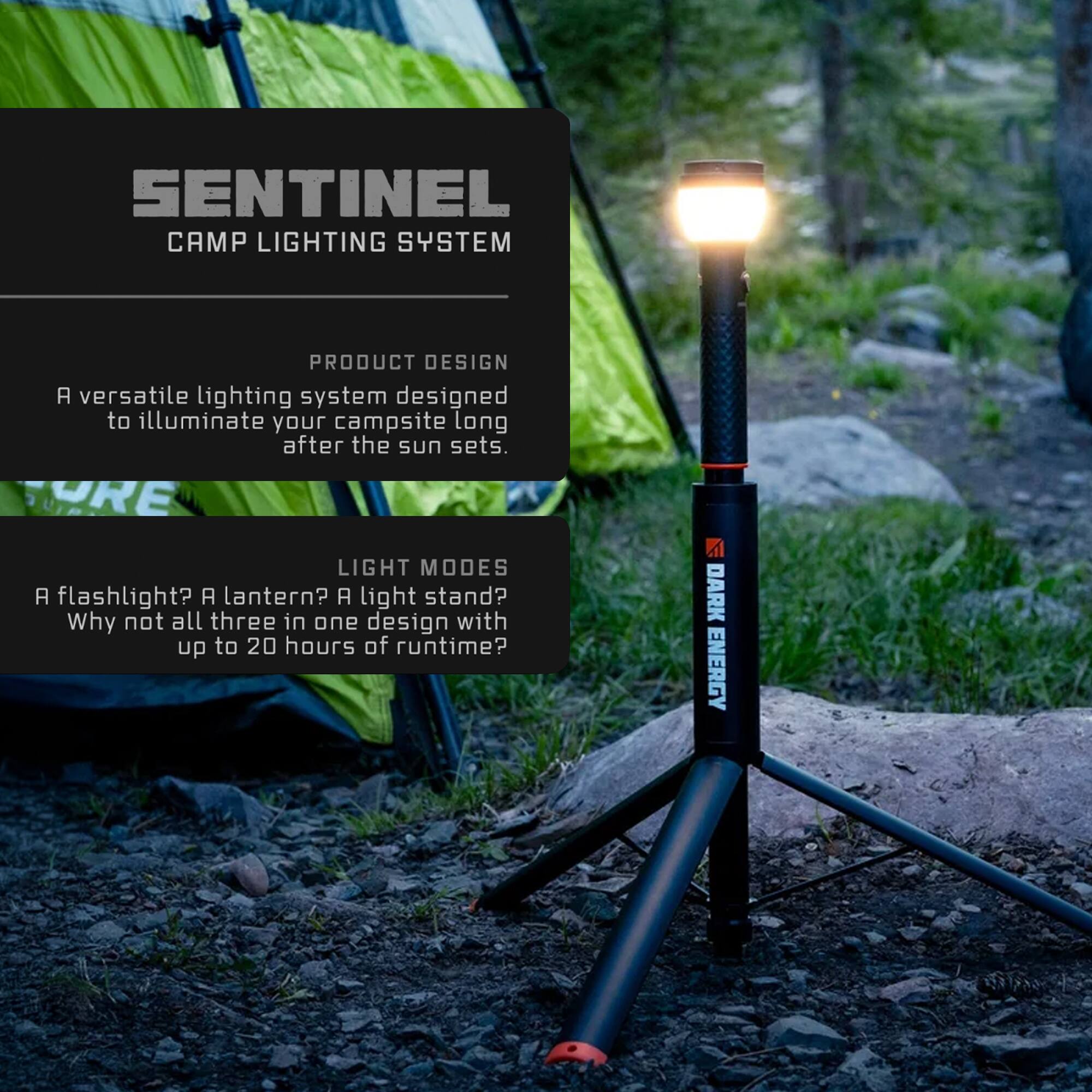 SENTINEL CAMP LIGHTING SYSTEM

PRODUCT DESIGN
A versatile lighting system designed to illuminate your campsite long after the sun sets.

LIGHT MODES
A flashlight? A lantern? A light stand? Why not all three in one design with up to 20 hours of runtime?

DARK ENERGY