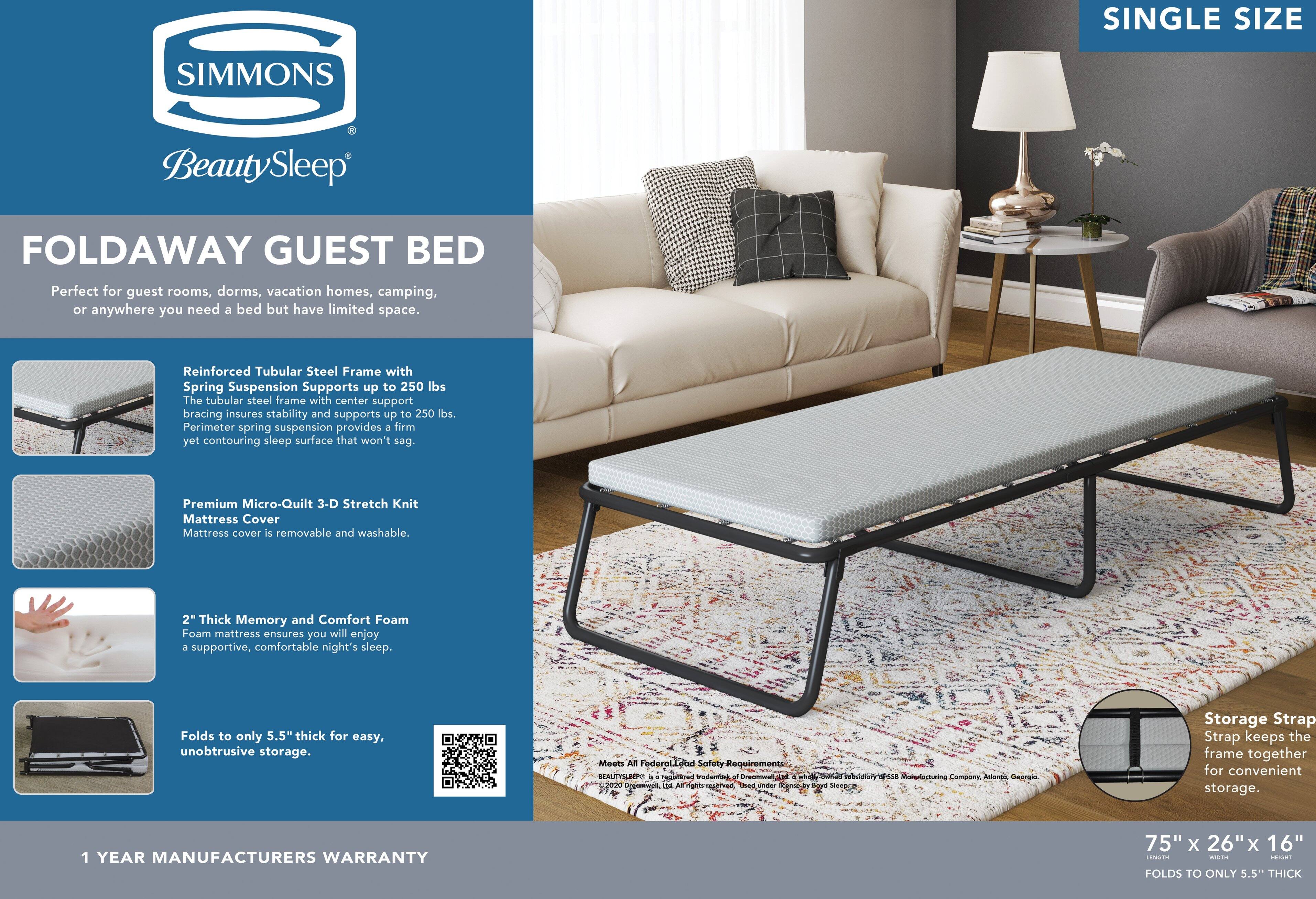 SINGLE SIZE SIMMONS BeautySleep FOLD AWAY GUEST BED

Perfect for guest rooms, dorms, vacation homes, camping, or anywhere you need a bed but have limited space.

Reinforced Tubular Steel Frame with Spring Suspension Supports up to 250 lbs. The tubular steel frame with center support bracing insures stability and supports up to 250 lbs. Perimeter spring suspension provides a firm yet contouring sleep surface that won't sag.

Premium Micro-Quilt 3-D Stretch Knit Mattress Cover
Mattress cover is removable and washable.

2" Thick Memory and Comfort Foam
Foam mattress ensures you will enjoy a supportive, comfortable night's sleep.

Folds to only 5.5" thick for easy, unobtrusive storage.

Meets All Federal Safety Requirements

1 YEAR MANUFACTURERS WARRANTY

75" x 26" x 16" FOLDS TO ONLY 5.5" THICK

Storage Strap
Strap keeps the frame together for convenient storage.
