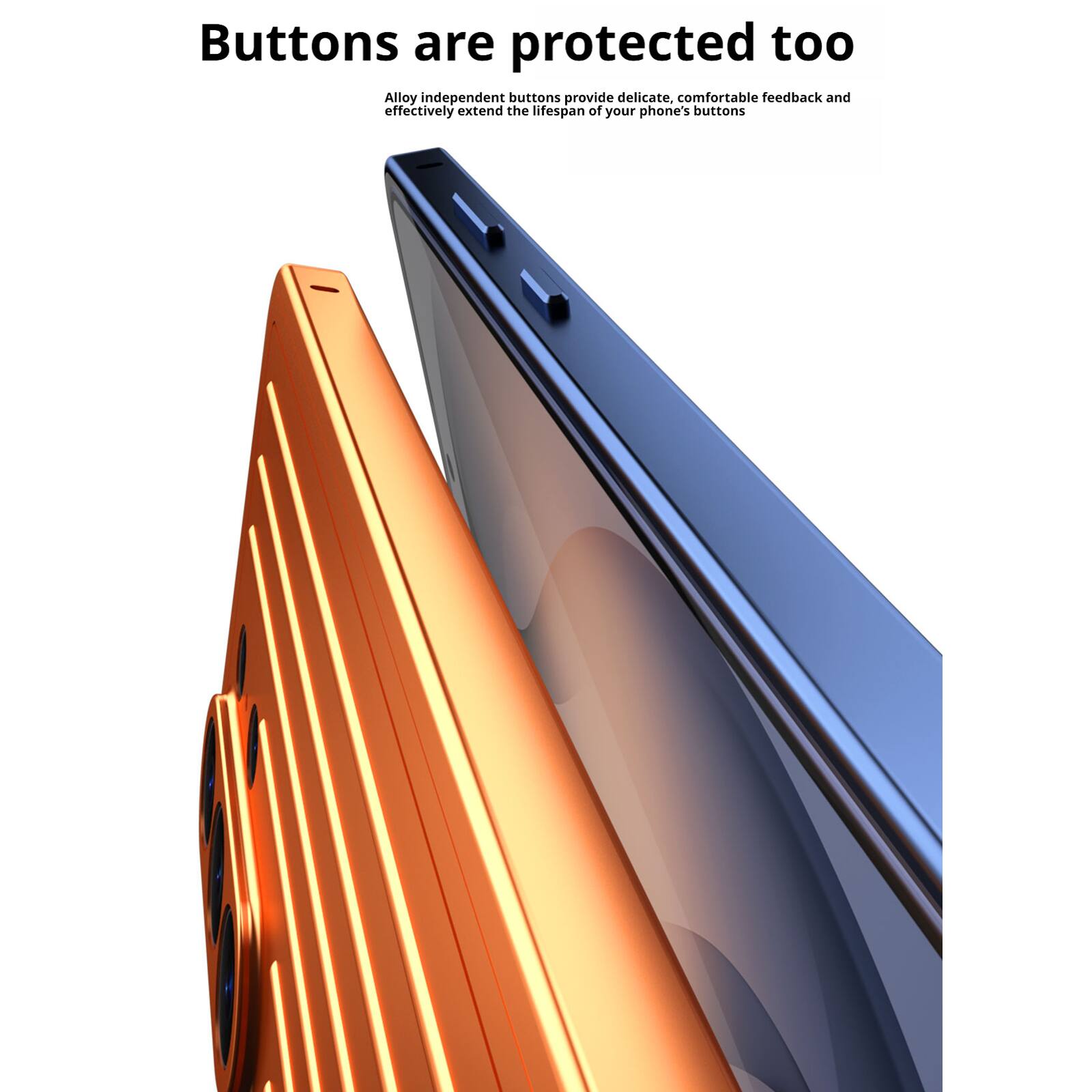 Buttons are protected too  
Alloy independent buttons provide delicate, comfortable feedback and effectively extend the lifespan of your phone's buttons