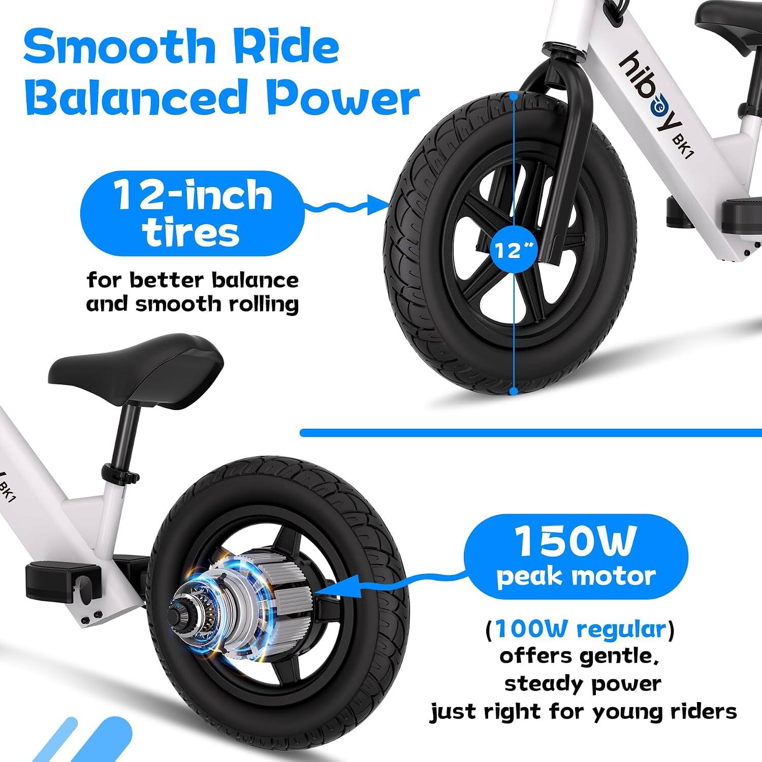 Smooth Ride Balanced Power

12-inch tires for better balance and smooth rolling

12"

150W peak motor
(100W regular) offers gentle, steady power just right for young riders
