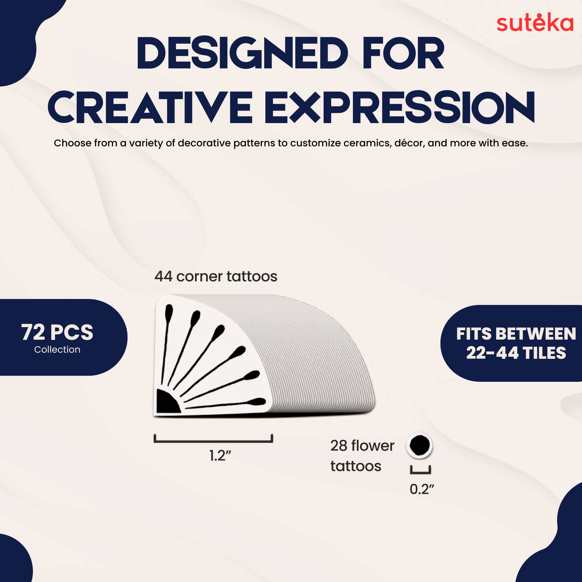 suteka  
DESIGNED FOR CREATIVE EXPRESSION  
Choose from a variety of decorative patterns to customize ceramics, décor, and more with ease.  
44 corner tattoos  
72 PCS Collection  
FITS BETWEEN 22-44 TILES  
1.2"  
28 flower tattoos  
0.2"
