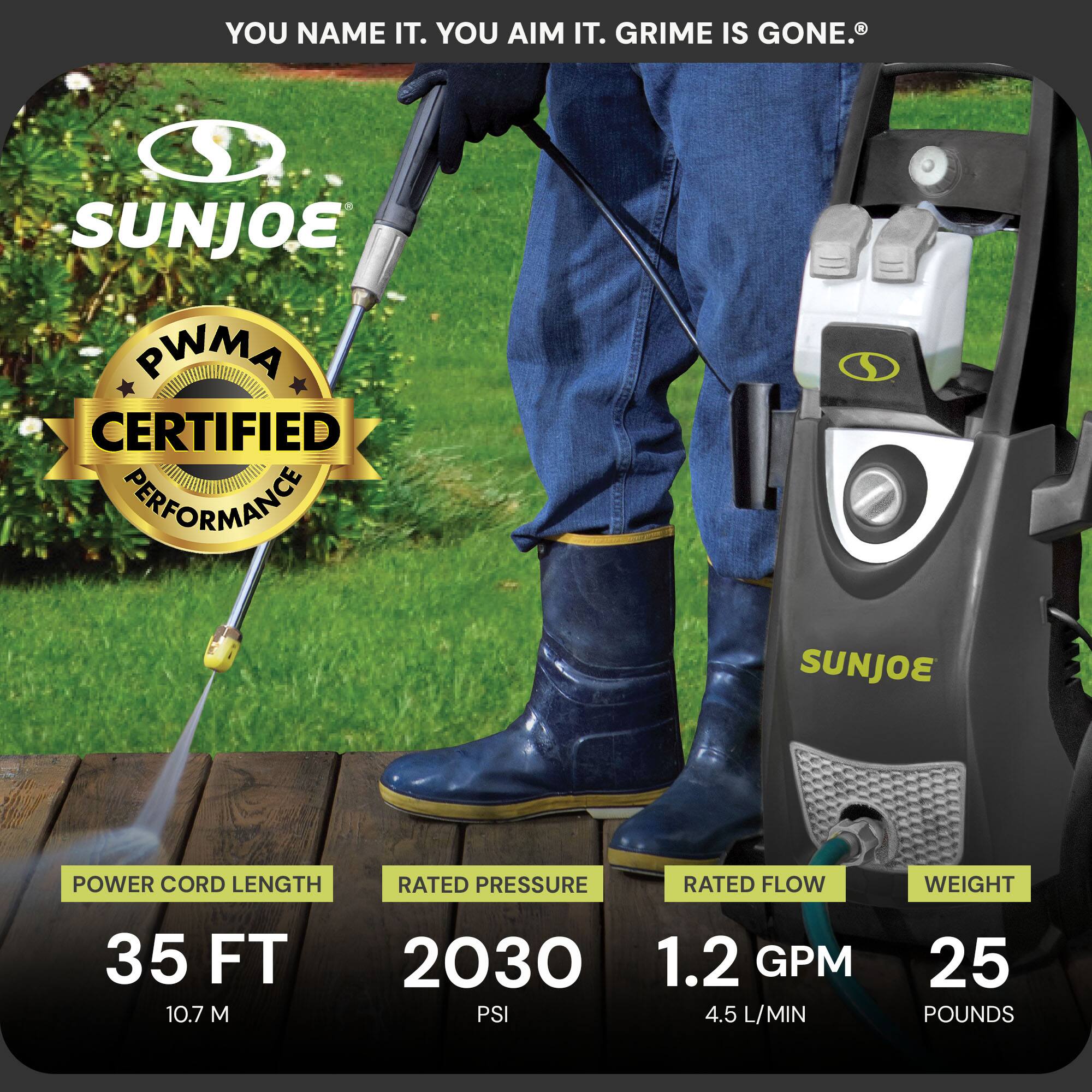 Sure, here is the corrected and grouped text from the image:

---

**YOU NAME IT. YOU AIM IT. GRIME IS GONE.**

**SUNJOE**

**PWMA CERTIFIED PERFORMANCE**

- **POWER CORD LENGTH:** 35 FT (10.7 M)
- **RATED PRESSURE:** 2030 PSI
- **RATED FLOW:** 1.2 GPM (4.5 L/MIN)
- **WEIGHT:** 25 POUNDS

---