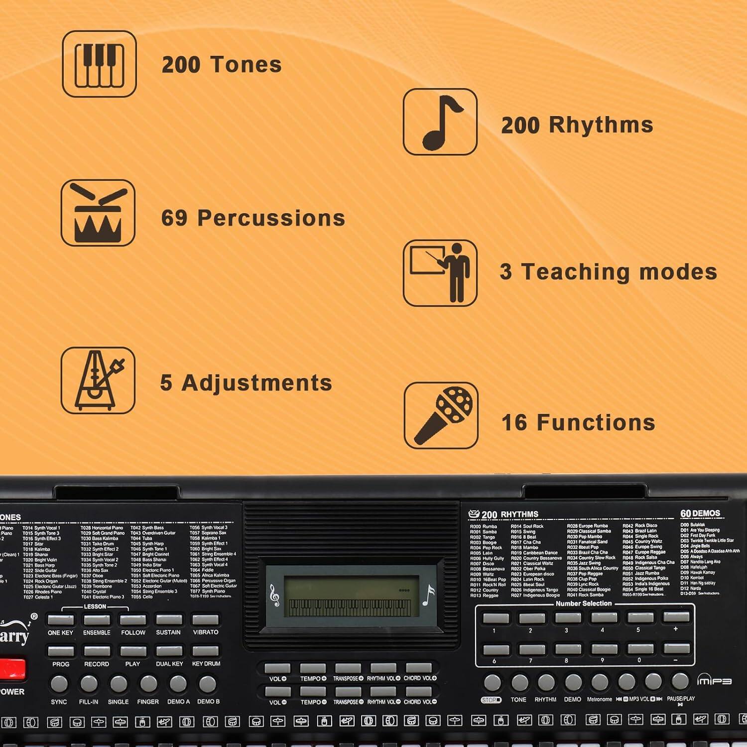 200 Tones  
200 Rhythms  
69 Percussions  
3 Teaching modes  
5 Adjustments  
16 Functions  

ONES Pane Fand Aur Fena - - TeS TOUN I ToT TOUN -ra nUs - nT - - -r i huum LESSON 1045 1u -s - I Suo -e nese i 1004 - - - Boge 1 sning - S 1 Fo T00 M digan 200 RHYTHMS -e RUE - S - 47 - - - Senas - Kama - Sanba T Bu -O Kanga - - -man - - Beoge - - Ceurny - mpRa - - - I - i C - i - - mty - Caurtry - -us - I -1 LOAnE - - - - Saurary - - - - - - munte - - -e - -OT - mars - - -gnes - I - - - - Number Selection 60 DEMOS - - - arry ONE KIY ENSEMBLE FOLLOW SUSTAIN VIRATO PROG RECORD PLAY DUAL KBY KEY DH