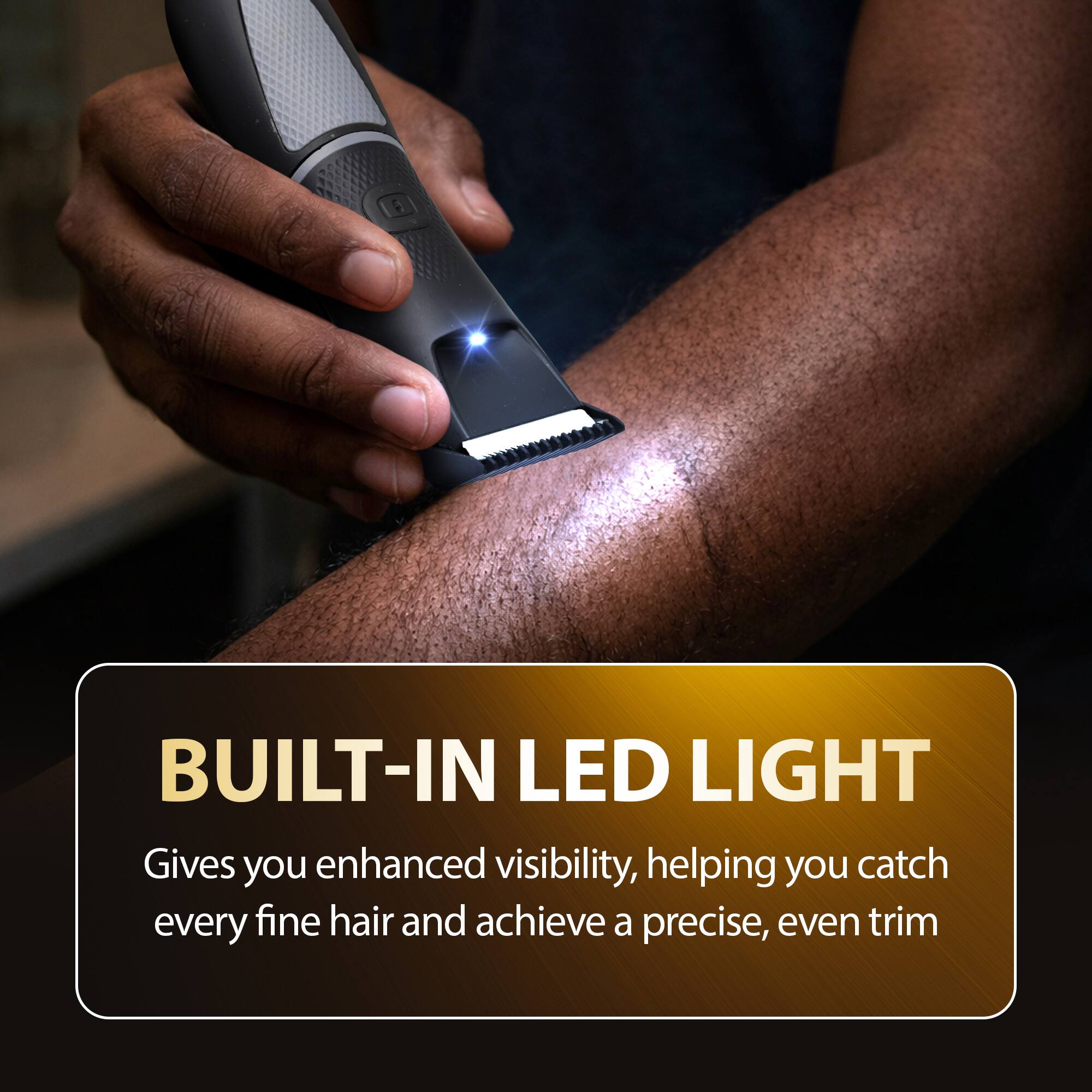 BUILT-IN LED LIGHT  
Gives you enhanced visibility, helping you catch every fine hair and achieve a precise, even trim