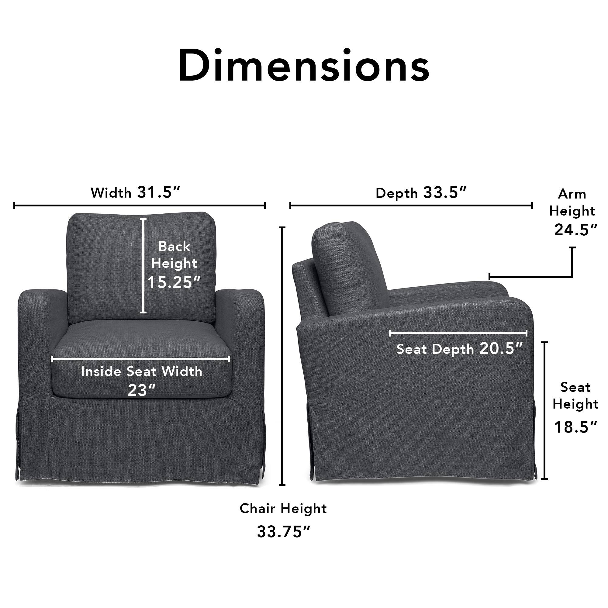 Dimensions  
Width 31.5"  
Back Height 15.25"  
Depth 33.5"  
Arm Height 24.5"  
Inside Seat Width 23"  
Seat Depth 20.5"  
Seat Height 18.5"  
Chair Height 33.75"