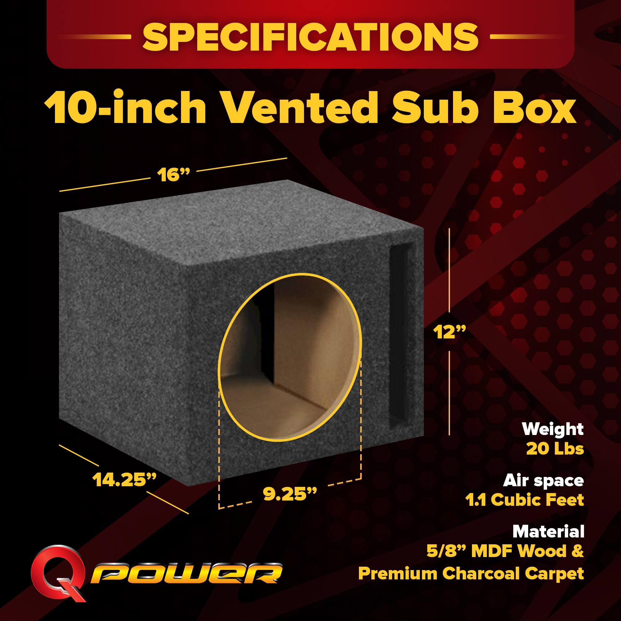 SPECIFICATIONS  
10-inch Vented Sub Box  
- 16"  
- 14.25"  
- 12"  
- 9.25"  
Weight: 20 Lbs  
Air space: 1.1 Cubic Feet  
Material: 5/8" MDF Wood & Premium Charcoal Carpet