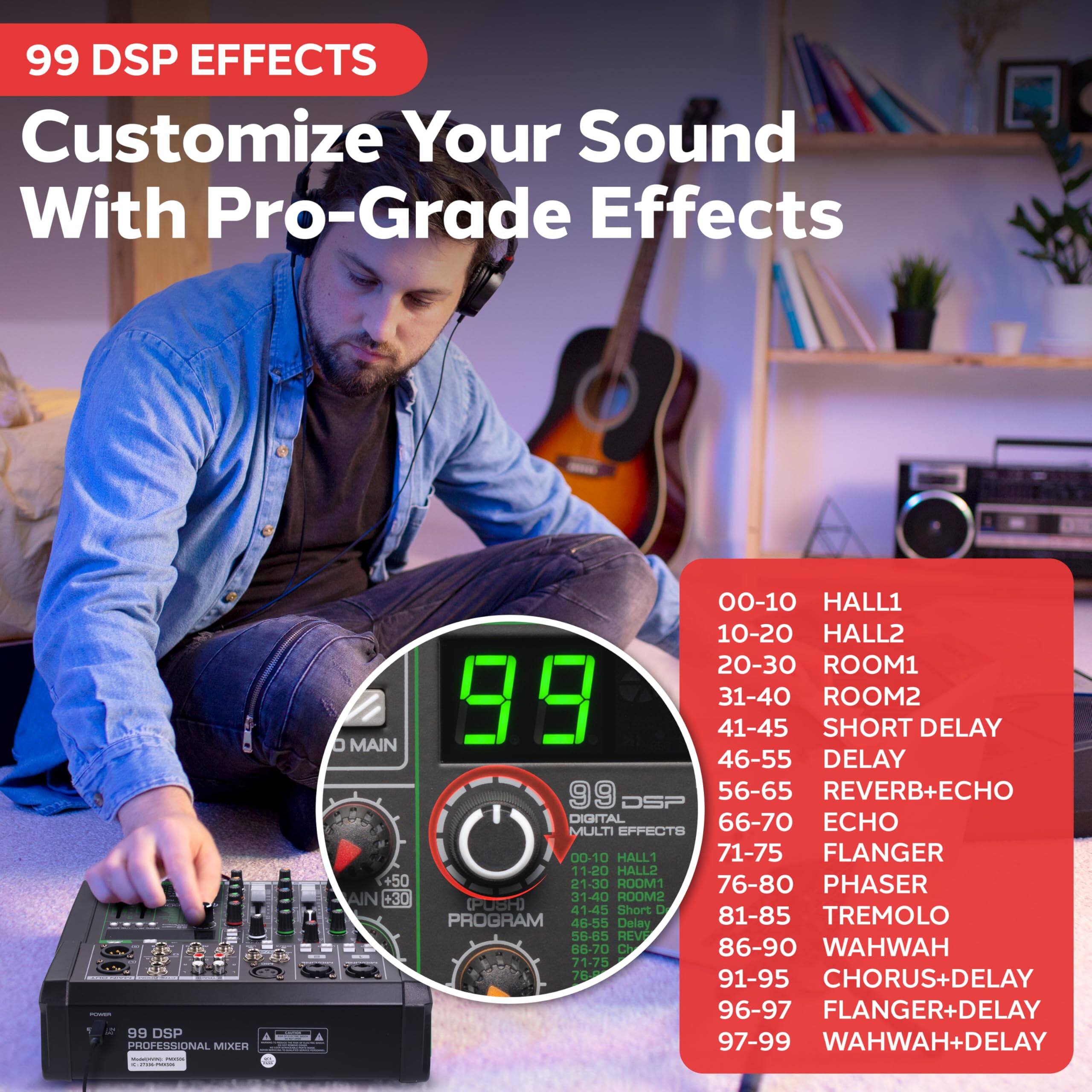 99 DSP EFFECTS  
Customize Your Sound With Pro-Grade Effects

99 DSP PROFESSIONAL MIXER  
MAIN  
+30  
PROGRAM  
00-10 HALL1  
10-20 HALL2  
20-30 ROOM1  
31-40 ROOM2  
41-45 SHORT DELAY  
46-55 DELAY  
56-65 REVERB+ECHO  
66-70 ECHO  
71-75 FLANGER  
76-80 PHASER  
81-85 TREMOLO  
86-90 WAHWAH  
91-95 CHORUS+DELAY  
96-97 FLANGER+DELAY  
97-99 WAHWAH+DELAY