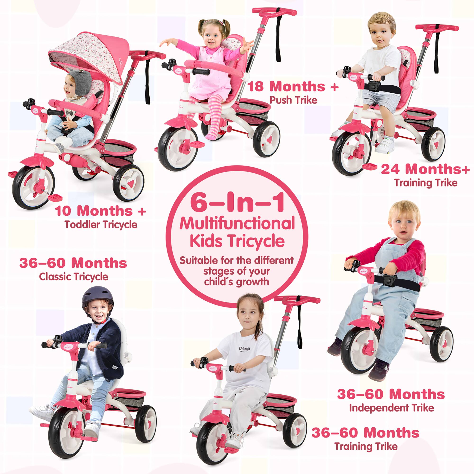10 Months + Toddler Tricycle  
18 Months + Push Trike  
24 Months+ Training Trike  
36-60 Months Classic Tricycle  
36-60 Months Independent Trike  
36-60 Months Training Trike  

6-In-1 Multifunctional Kids Tricycle  
Suitable for the different stages of your child's growth