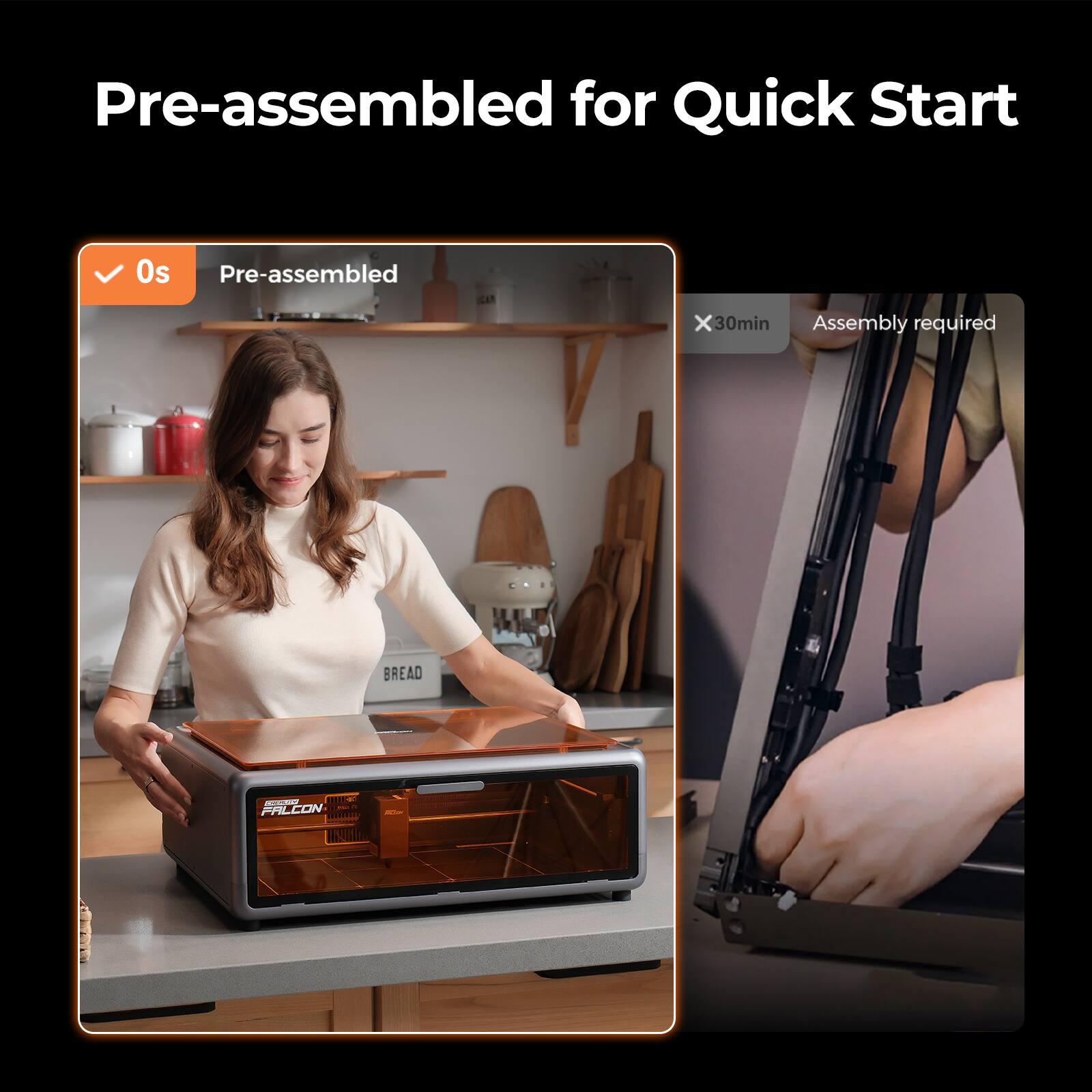 Pre-assembled for Quick Start

0s Pre-assembled

30min Assembly required