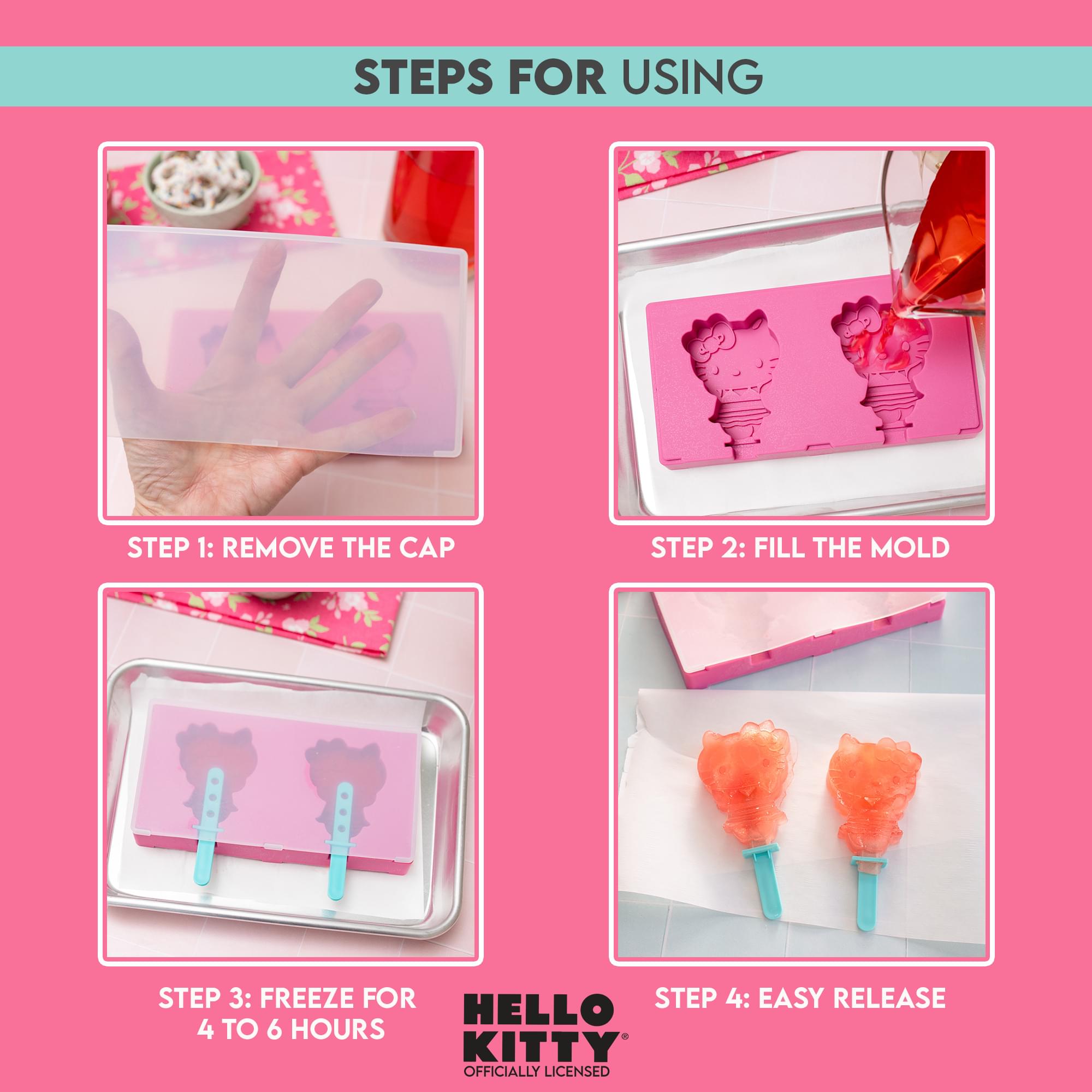 STEPS FOR USING

STEP 1: REMOVE THE CAP

STEP 2: FILL THE MOLD

STEP 3: FREEZE FOR 4 TO 6 HOURS

STEP 4: EASY RELEASE

HELLO KITTY
OFFICIALLY LICENSED