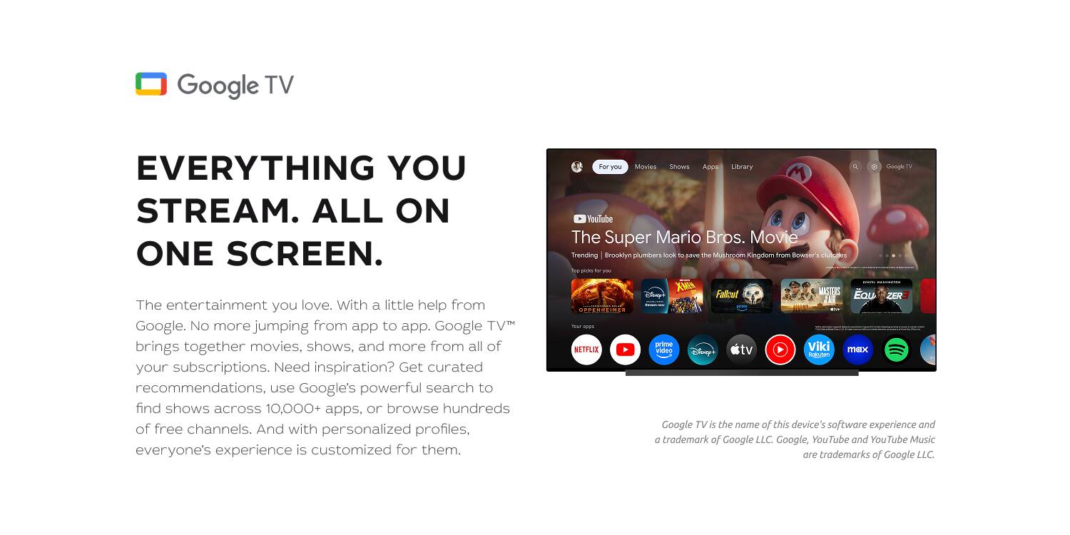 Google TV  
EVERYTHING YOU STREAM. ALL ON ONE SCREEN.  

The entertainment you love. With a little help from Google. No more jumping from app to app. Google TV™ brings together movies, shows, and more from all of your subscriptions. Need inspiration? Get curated recommendations, use Google's powerful search to find shows across 10,000+ apps, or browse hundreds of free channels. And with personalized profiles, everyone's experience is customized for them.  

For you  
Movies  
Shows  
Apps  
Library  

Google TV™  
YouTube  
The Super Mario Bros. Movie  
Trending  
Brooklyn plumbers look to save the Mushroom Kingdom from Bowser's clutches to0 priCks for T I iad XMEN MASTERS Eau Ciny Fallout ZER IA i UPPESSEIMES NO -. K RUES prime Viki NETFLIX video Disney+ tv max tgkyten  

Google TV is the name of this device's software experience and a trademark of Google LLC. Google, YouTube and YouTube Music are trademarks of Google LLC.