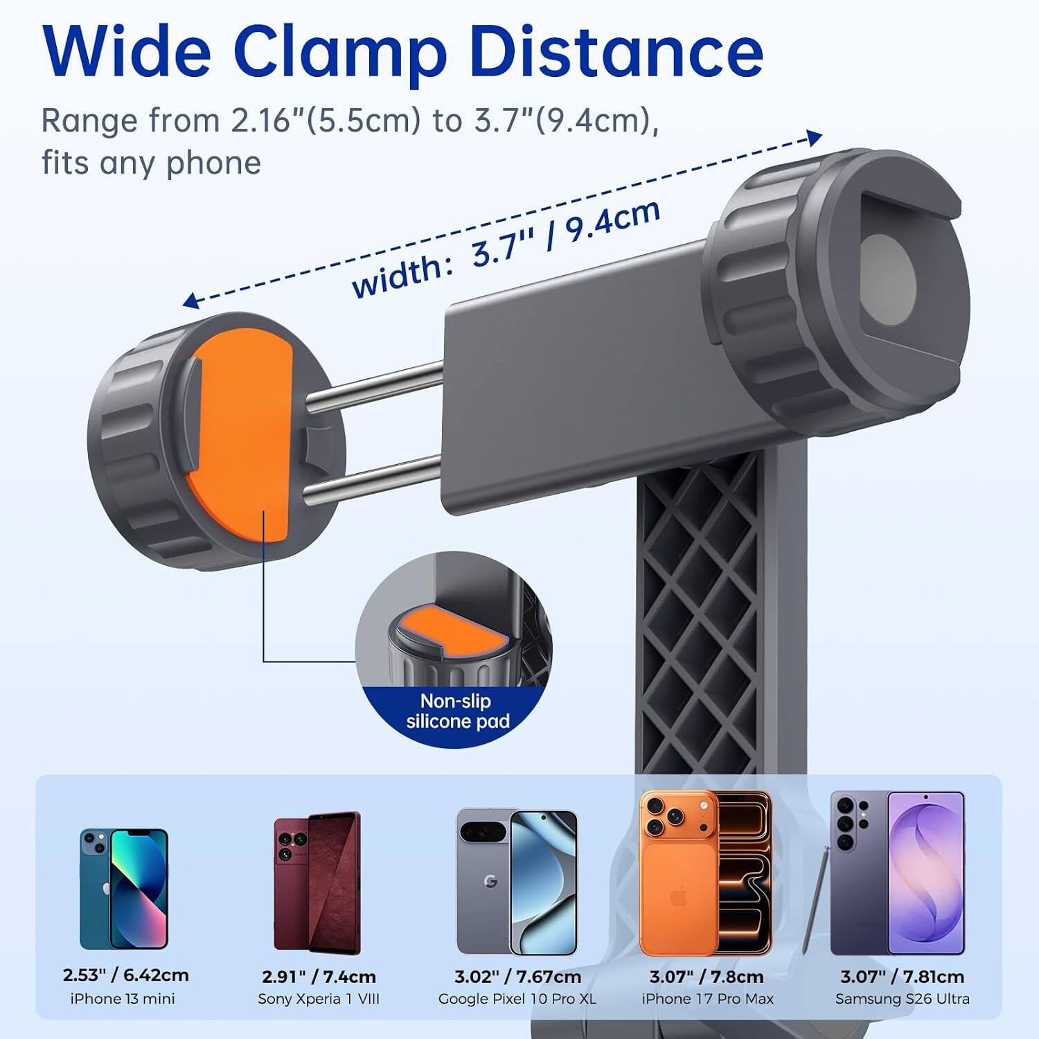 Wide Clamp Distance Range from 2.16" (5.5cm) to 3.7" (9.4cm), fits any phone 3.7" / 9.4cm width:

Non-slip silicone pad

2.53" / 6.42cm iPhone 13 mini
2.91" / 7.4cm Sony Xperia 1 VIII
3.02" / 7.67cm Google Pixel 10 Pro XL
3.07" / 7.8cm iPhone 17 Pro Max
3.07" / 7.81cm Samsung S26 Ultra