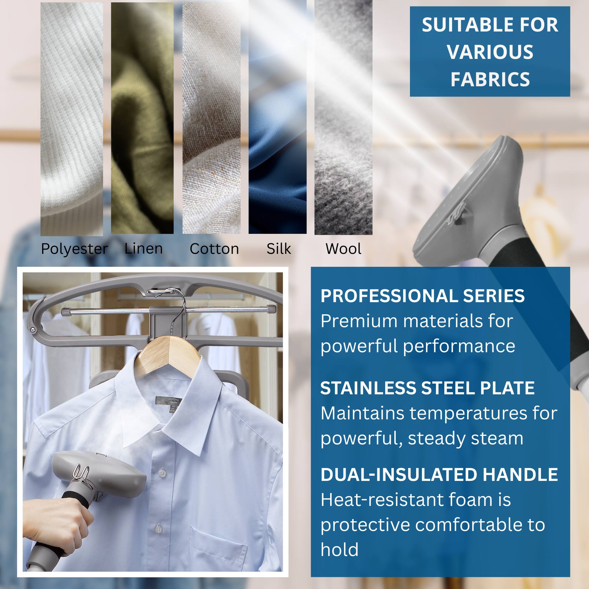 SUITABLE FOR VARIOUS FABRICS  
Polyester Linen Cotton Silk Wool  

PROFESSIONAL SERIES  
Premium materials for powerful performance  

STAINLESS STEEL PLATE  
Maintains temperatures for powerful, steady steam  

DUAL-INSULATED HANDLE  
Heat-resistant foam is protective comfortable to hold