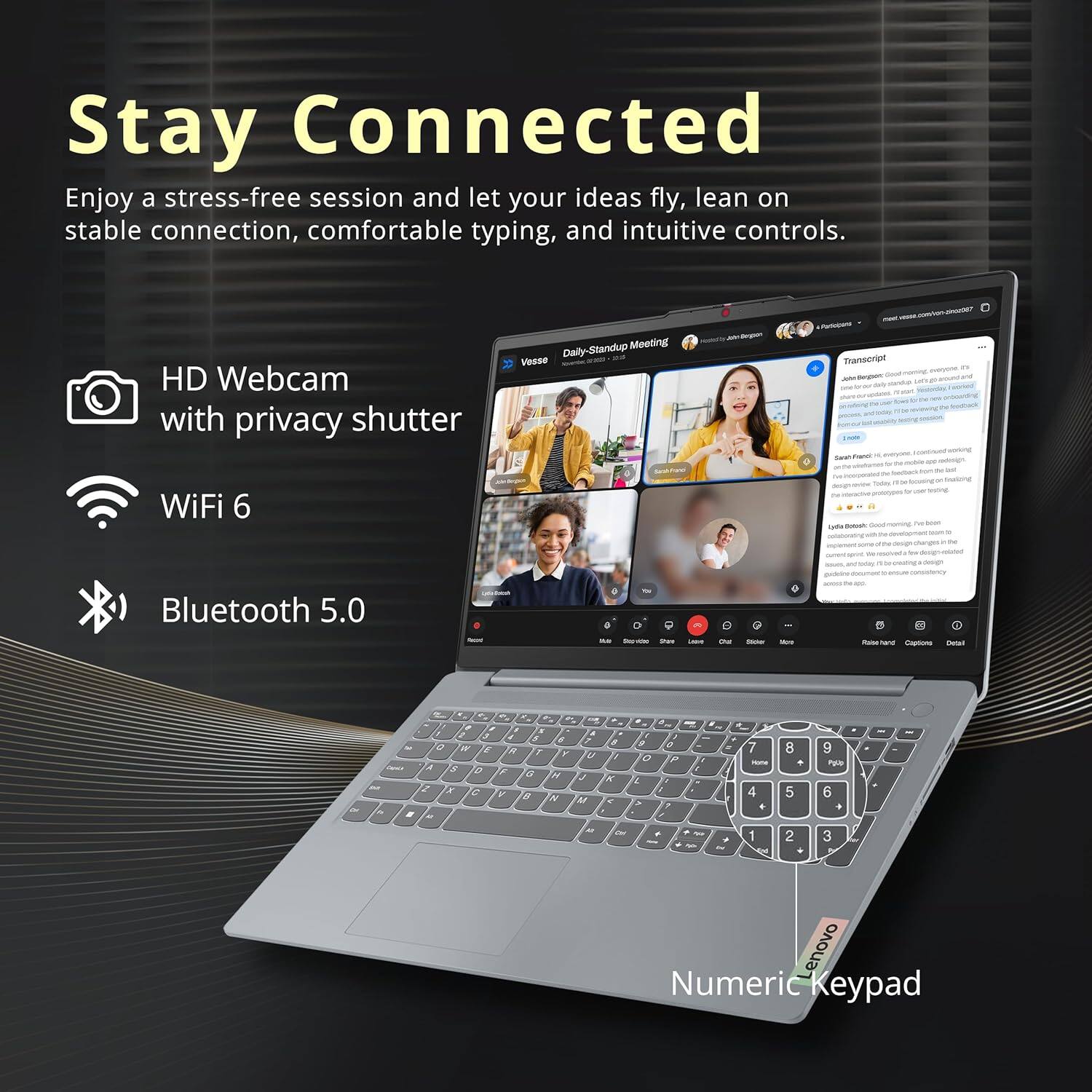 Stay Connected

Enjoy a stress-free session and let your ideas fly, lean on stable connection, comfortable typing, and intuitive controls.

- HD Webcam with privacy shutter
- WiFi 6
- Bluetooth 5.0
- Numeric Keypad