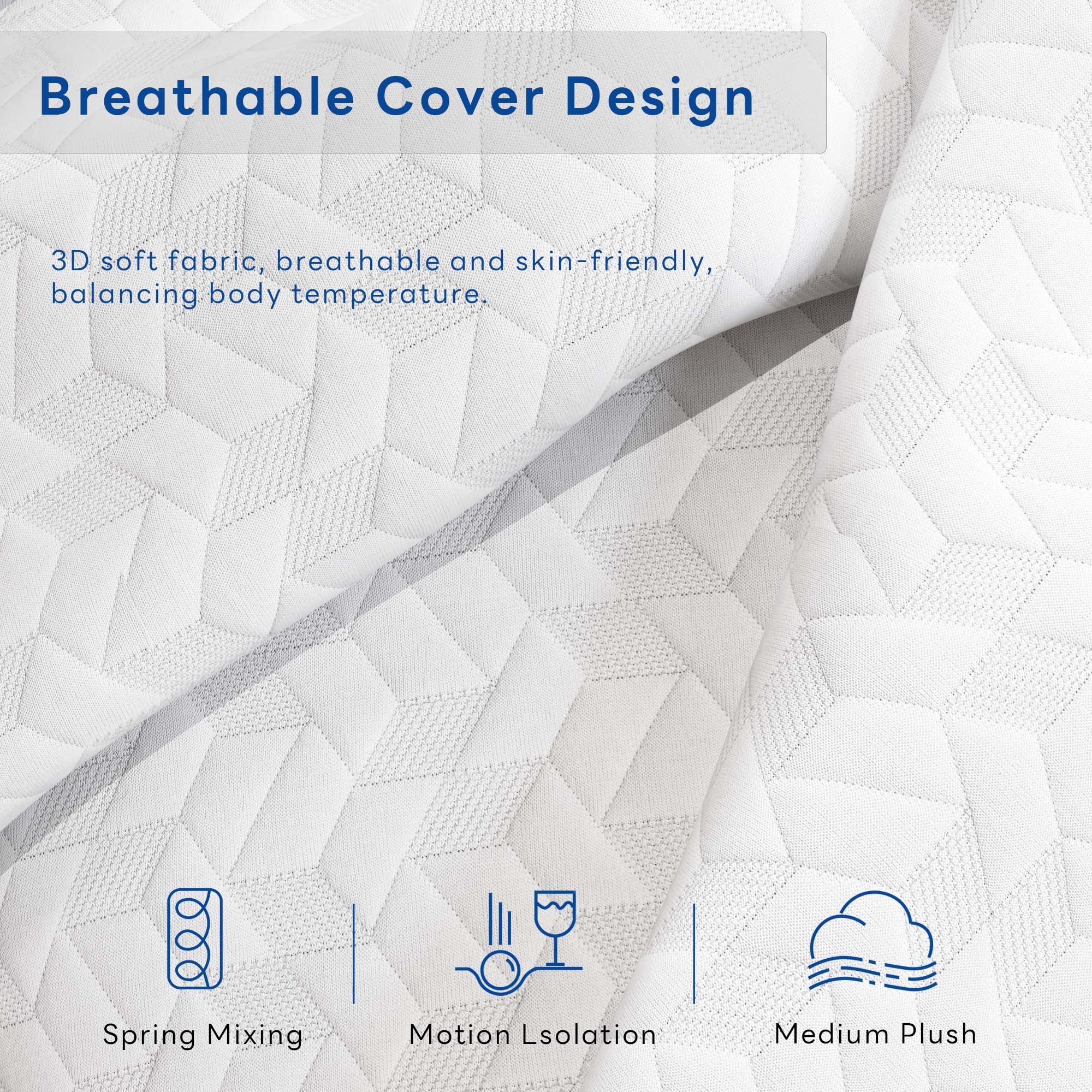 Breathable Cover Design

3D soft fabric, breathable and skin-friendly, balancing body temperature.

- Spring Mixing
- Motion Isolation
- Medium Plush