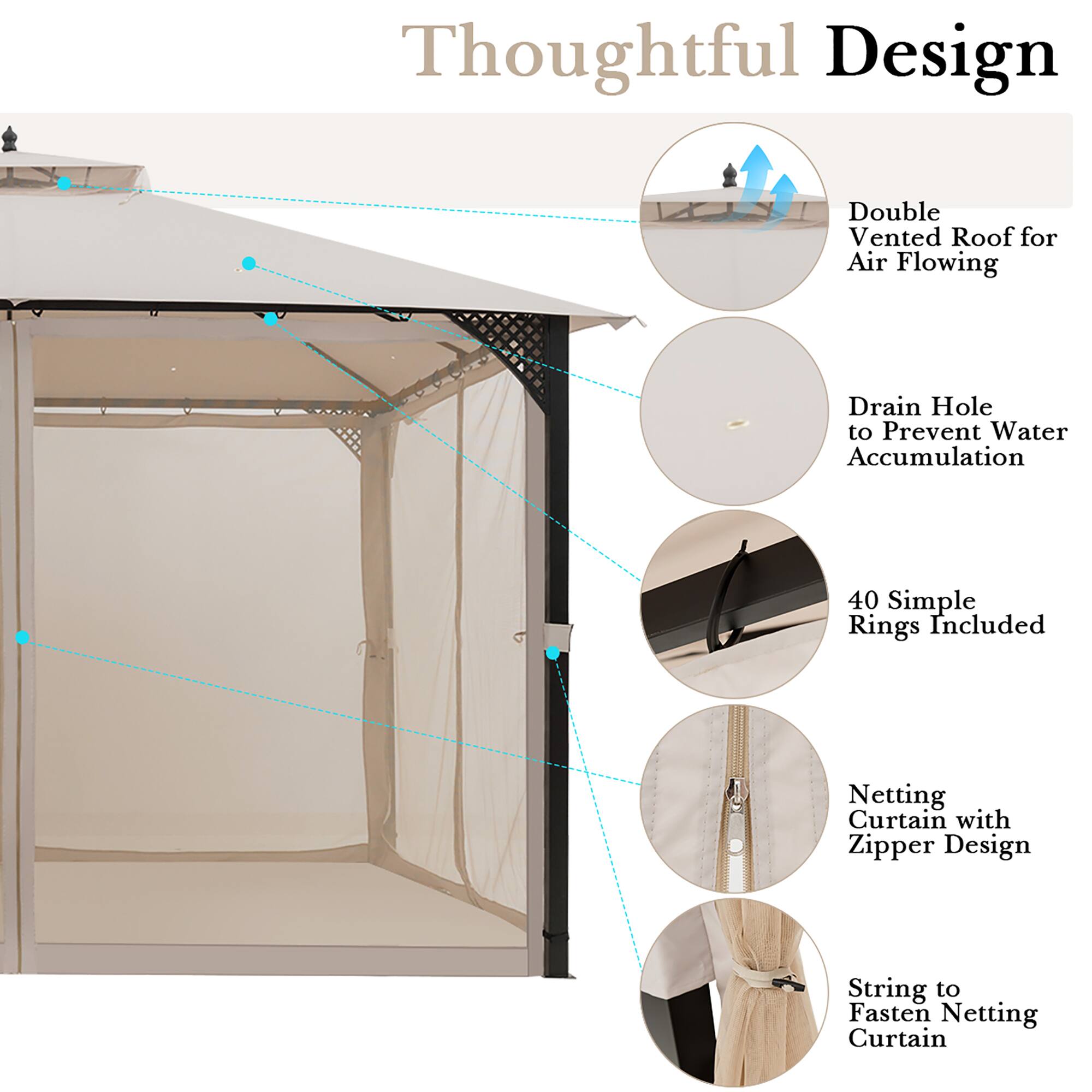 Thoughtful Design

- Double Vented Roof for Air Flowing
- Drain Hole to Prevent Water Accumulation
- 40 Simple Rings Included
- Netting Curtain with Zipper Design
- String to Fasten Netting Curtain
