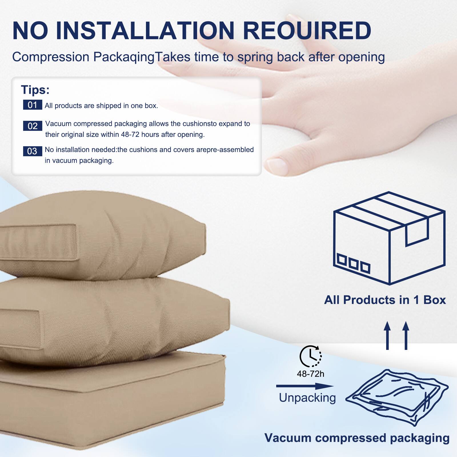 NO INSTALLATION REQUIRED  
Compression Packaging Takes time to spring back after opening  

Tips:  
01 All products are shipped in one box.  
02 Vacuum compressed packaging allows the cushions to expand to their original size within 48-72 hours after opening.  
03 No installation needed: the cushions and covers are pre-assembled in vacuum packaging.  

All Products in 1 Box  
48-72h Unpacking  
Vacuum compressed packaging