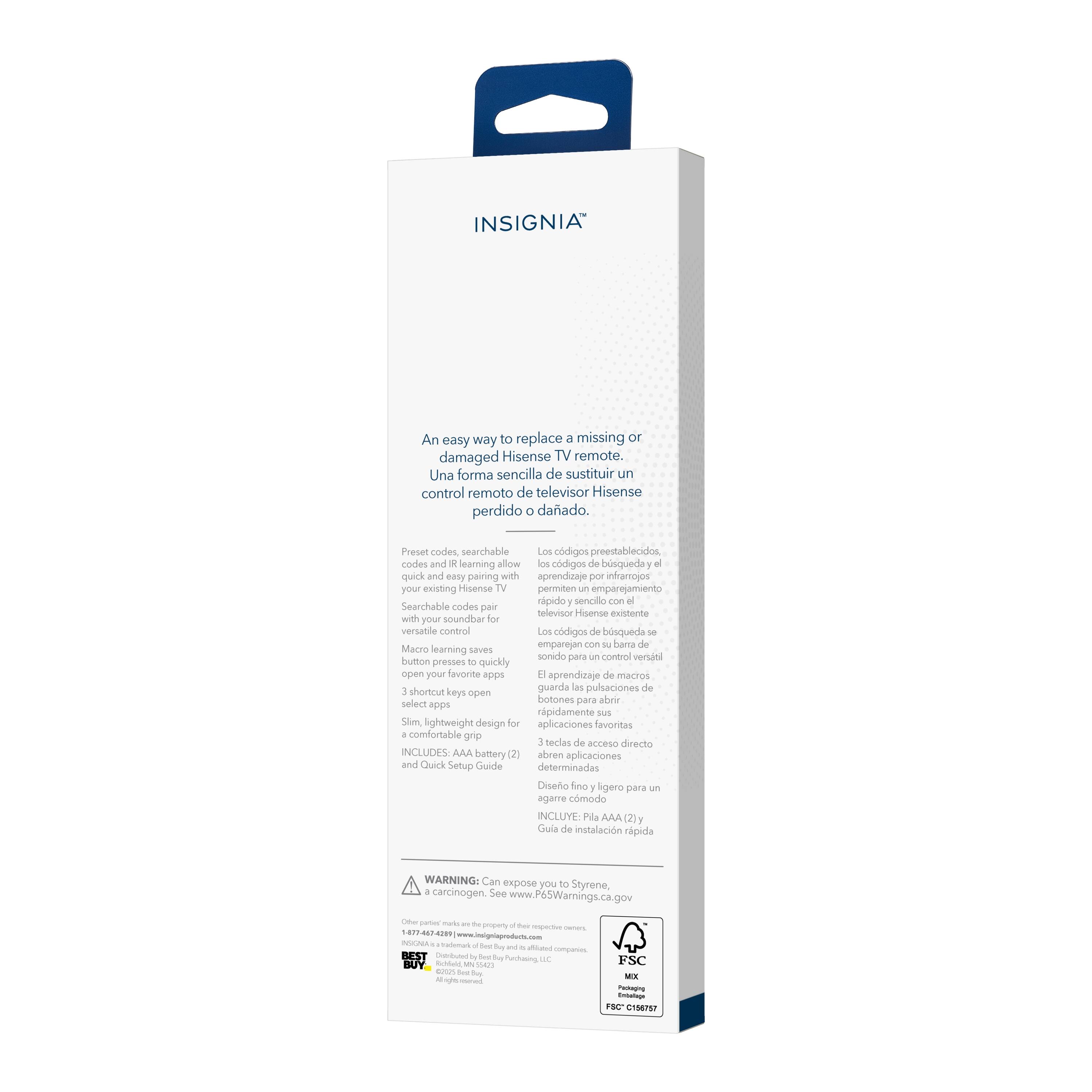 INSIGNIA™

An easy way to replace a missing or damaged Hisense TV remote.
Una forma sencilla de sustituir un control remoto de televisor Hisense perdido o dañado.

- Preset codes, searchable codes and learning allow quick and easy pairing with your existing Hisense TV.
- Los códigos preestablecidos, los códigos de búsqueda y el aprendizaje por infrarrojos permiten un emparejamiento rápido y sencillo con el televisor Hisense existente.
- Searchable codes pair with your soundbar for versatile control.
- Los códigos de búsqueda se emparejan con su barra de sonido para un control versátil.
- Learning saves button presses to quickly open your favorite apps.
- El aprendizaje de macros guarda las pulsaciones de botones para abrir rápidamente sus aplicaciones favoritas.
- 3 shortcut keys select apps.
- 3 teclas de acceso directo para seleccionar aplicaciones.
- Slim, lightweight design for a comfortable grip.
- Diseño fino y ligero para un agarre cómodo.
- INCLUDES: AAA battery and Quick Setup Guide.
- INCLUYE: Pila AAA (2)