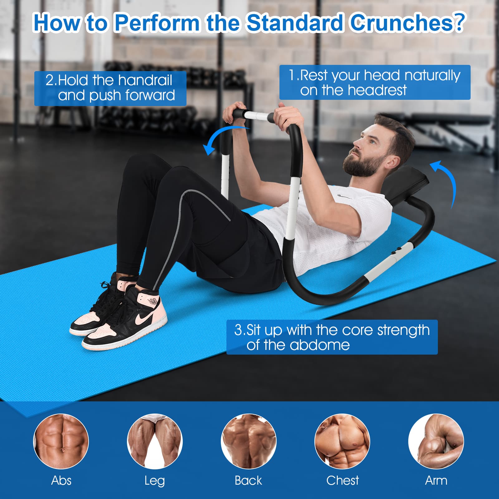 How to Perform the Standard Crunches?
1. Rest your head naturally on the headrest
2. Hold the handrail and push forward
3. Sit up with the core strength of the abdome
Abs
Leg
Back
Chest
Arm