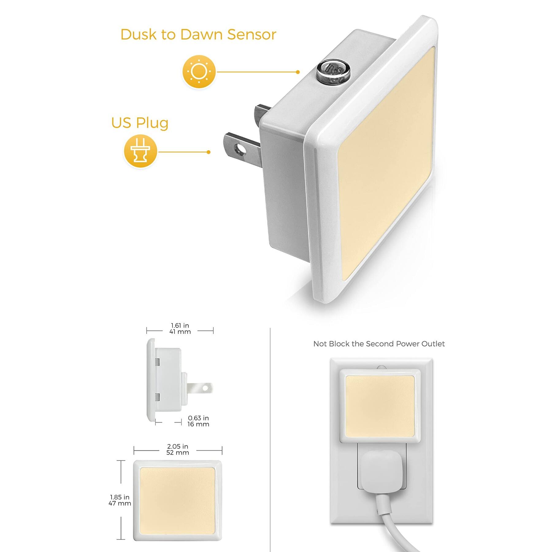 Dusk to Dawn Sensor  
US Plug  
1.61 in (41 mm)  
0.65 in (16 mm)  
2.05 in (52 mm)  
1.85 in (47 mm)  
Not Block the Second Power Outlet