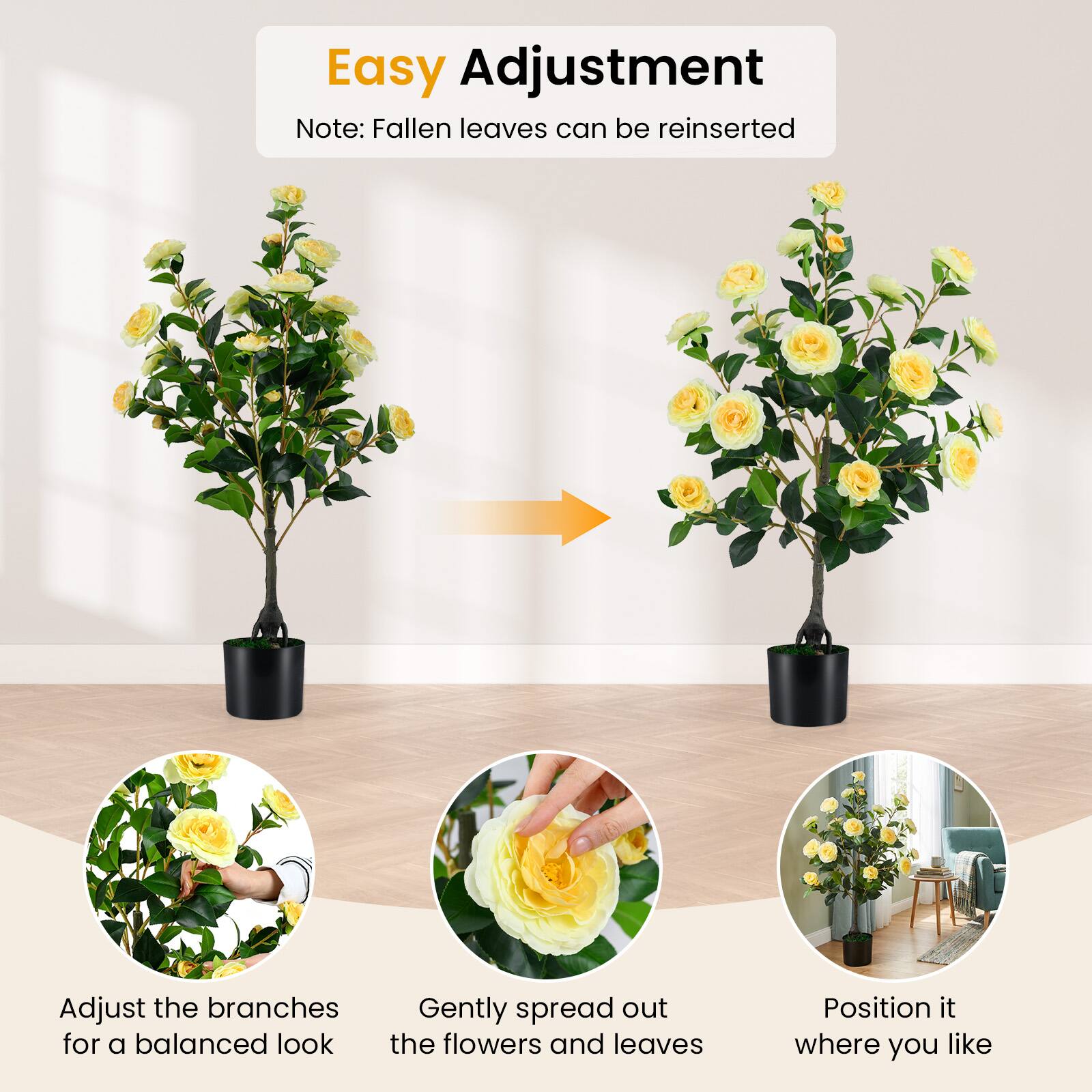 Easy Adjustment  
Note: Fallen leaves can be reinserted  

Adjust the branches for a balanced look  
Gently spread out the flowers and leaves  
Position it where you like
