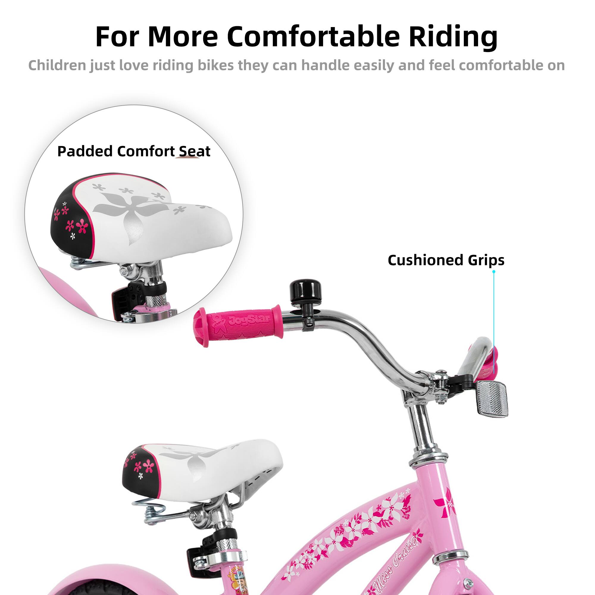 For More Comfortable Riding  
Children just love riding bikes they can handle easily and feel comfortable on  

Padded Comfort Seat  
Cushioned Grips