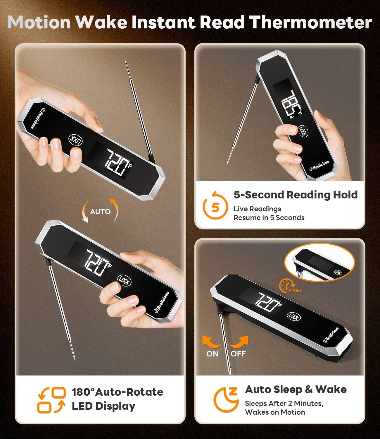Motion Wake Instant Read Thermometer

- 5-Second Reading Hold
  - Live Readings
  - Resume in 5 Seconds

- 180° Auto-Rotate LED Display

- Auto Sleep & Wake
  - Sleeps After 2 Minutes
  - Wakes on Motion

- 720 AUTO
- LOCK
- ON
- OFF

Beelicious