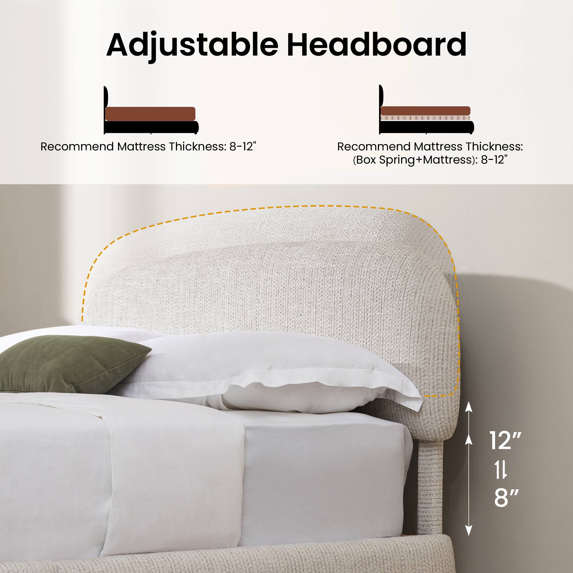 Adjustable Headboard

Recommend Mattress Thickness: 8-12"

Recommend Mattress Thickness: (Box Spring+Mattress): 8-12"

12" 11" 8"