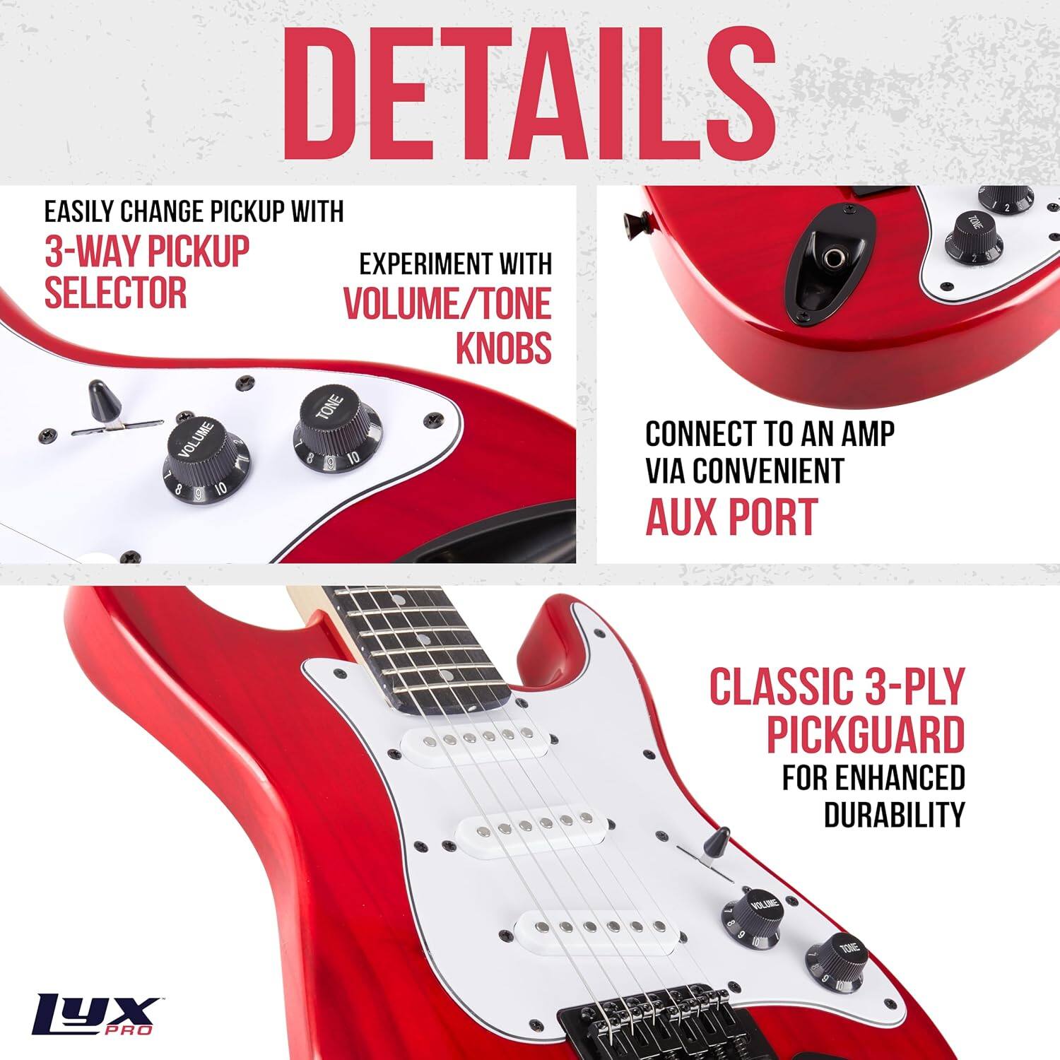 DETAILS

- EASILY CHANGE PICKUP WITH 3-WAY PICKUP SELECTOR
- EXPERIMENT WITH VOLUME/TONE KNOBS
- CONNECT TO AN AMP VIA CONVENIENT AUX PORT
- CLASSIC 3-PLY PICKGUARD FOR ENHANCED DURABILITY

LYX PRO