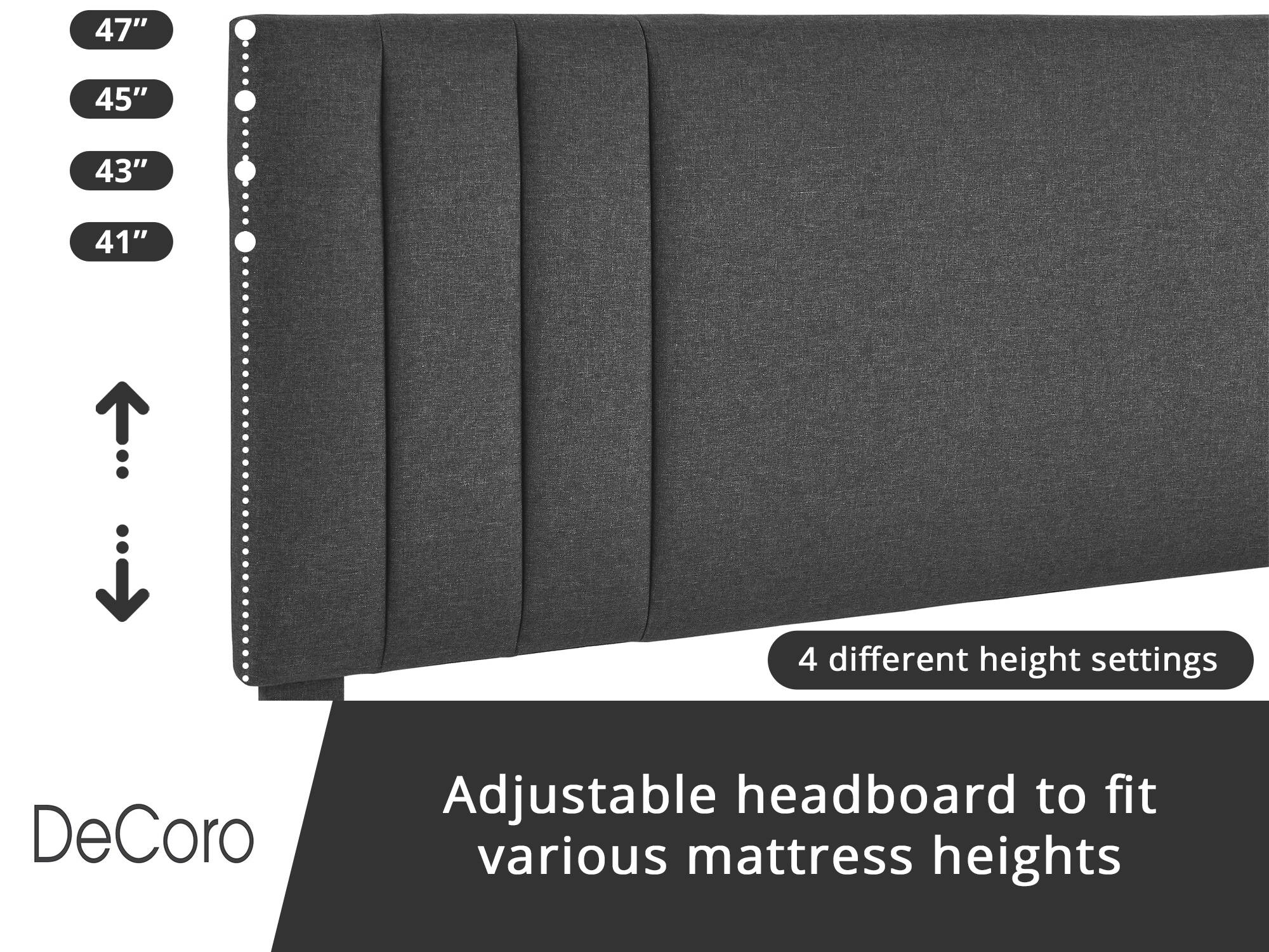 DeCoro Adjustable headboard to fit various mattress heights

4 different height settings

47"
45"
43"
41"
