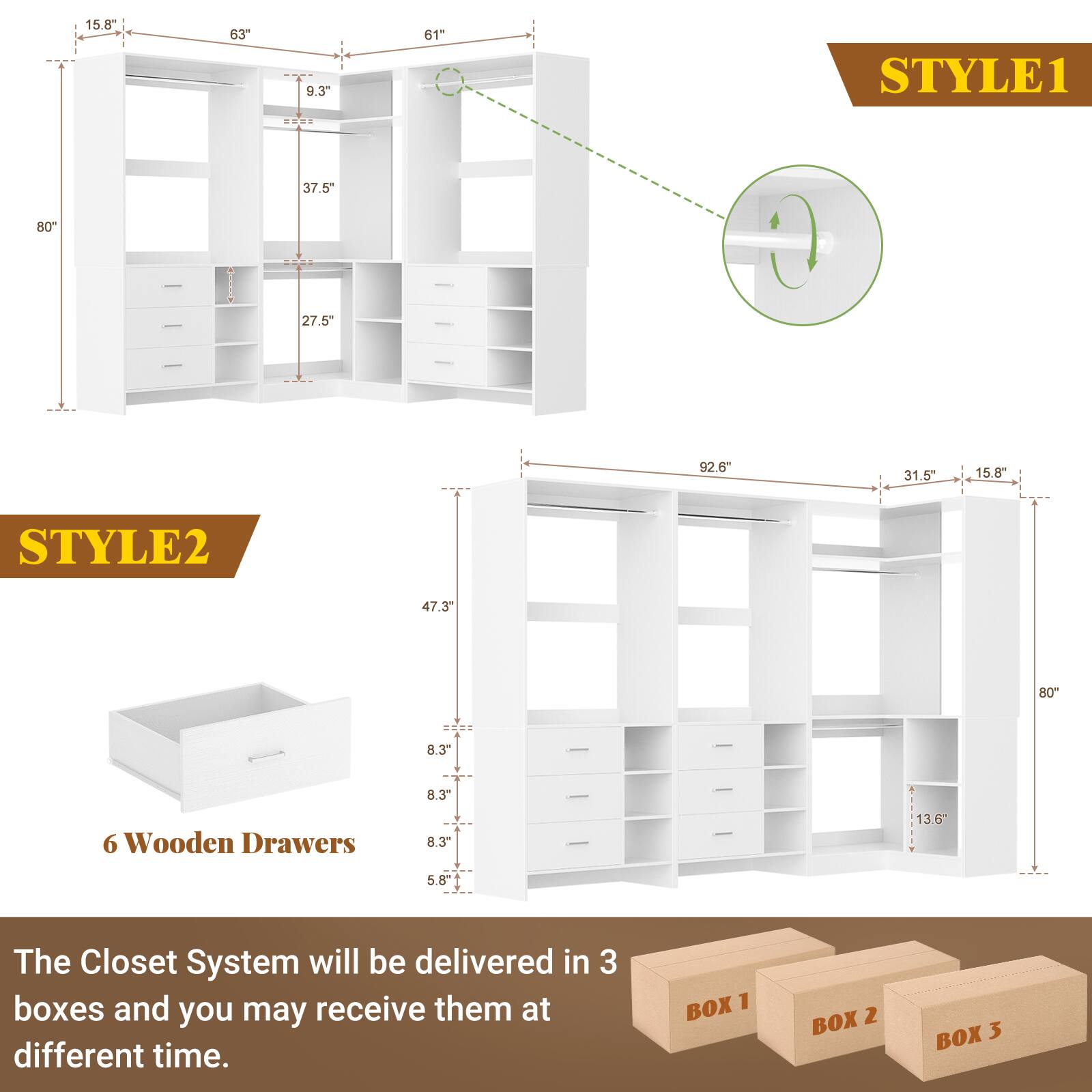 STYLE1  
15.8"  
63"  
9.3"  
61"  
37.5"  
27.5"  

STYLE2  
47.3"  
80"  
8.3"  
8.3"  
5.8"  
6 Wooden Drawers  

The Closet System will be delivered in 3 boxes and you may receive them at different time.  
BOX 1  
BOX 2  
BOX 3