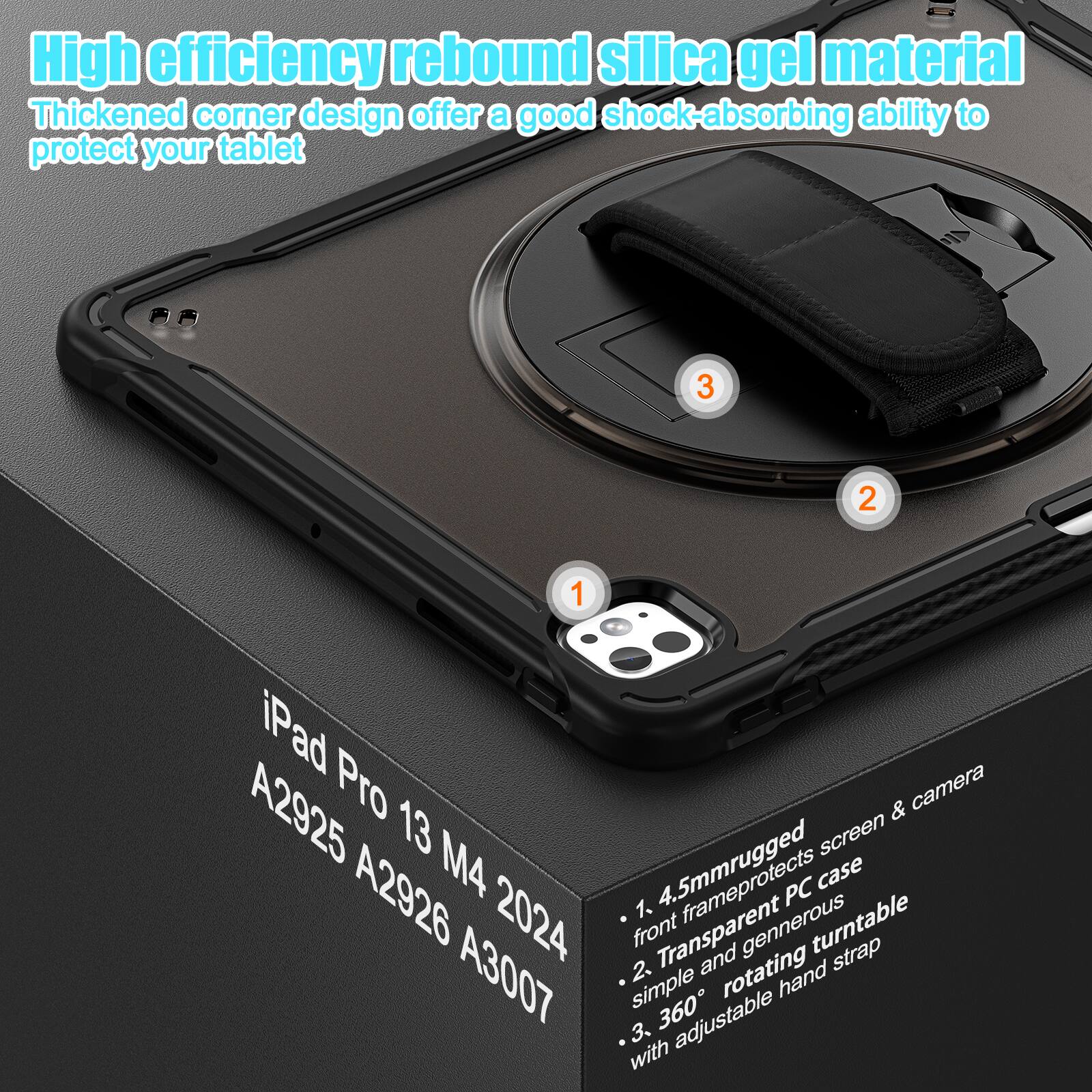 High efficiency rebound silica gel material  
Thickened corner design offer a good shock-absorbing ability to protect your tablet  

1. iPad Pro 13 M4 2024  
   A2925 A2926 A3007  

2. 4.5mm rugged front frame protects screen & camera  
   Transparent PC case  

3. Simple and generous rotating turntable  
   360° adjustable hand strap