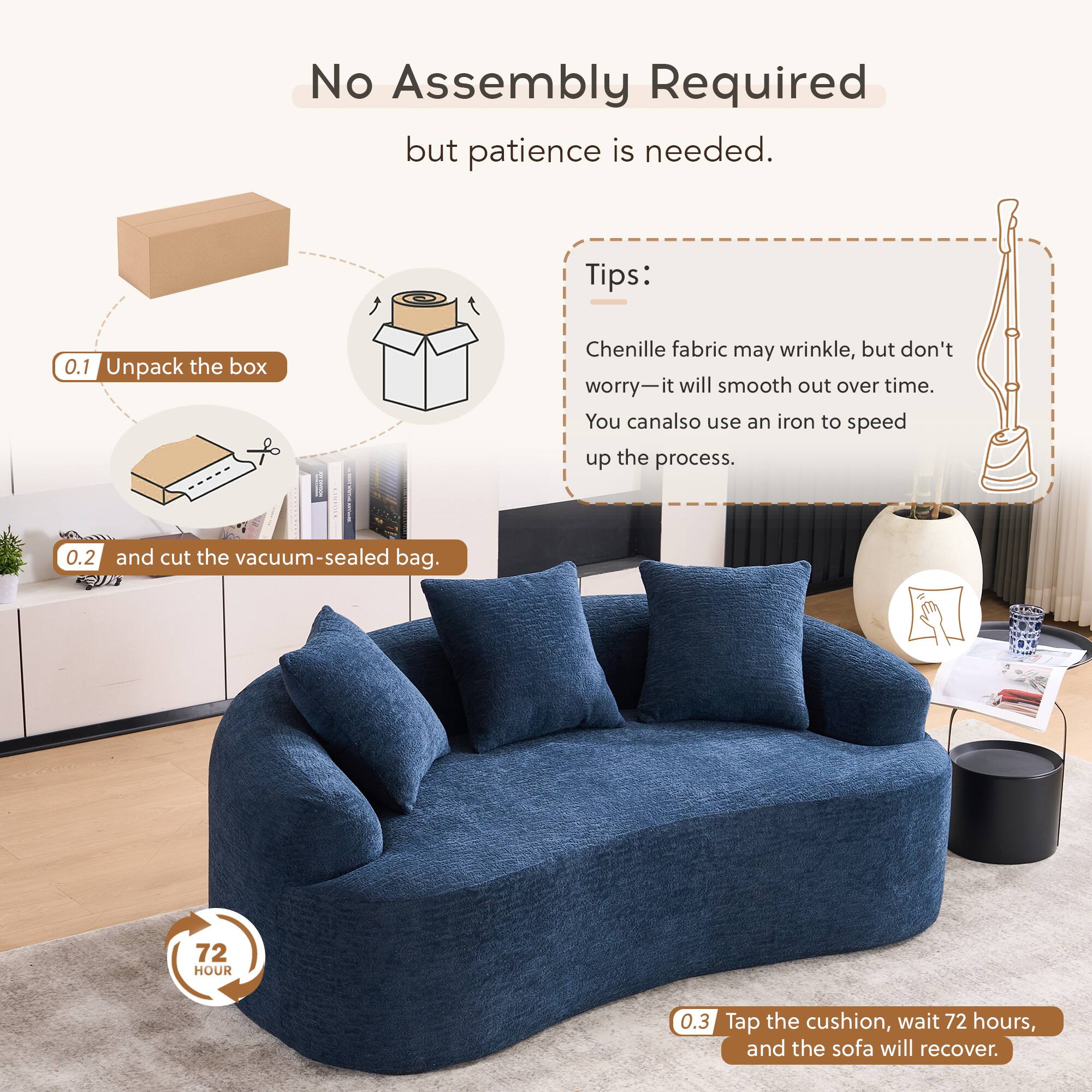 No Assembly Required but patience is needed.

Tips:
0.1 Unpack the box
Chenille fabric may wrinkle, but don't worry—it will smooth out over time. You can also use an iron to speed up the process.
0.2 and cut the vacuum-sealed bag.
0.3 Tap the cushion, wait 72 hours, and the sofa will recover.