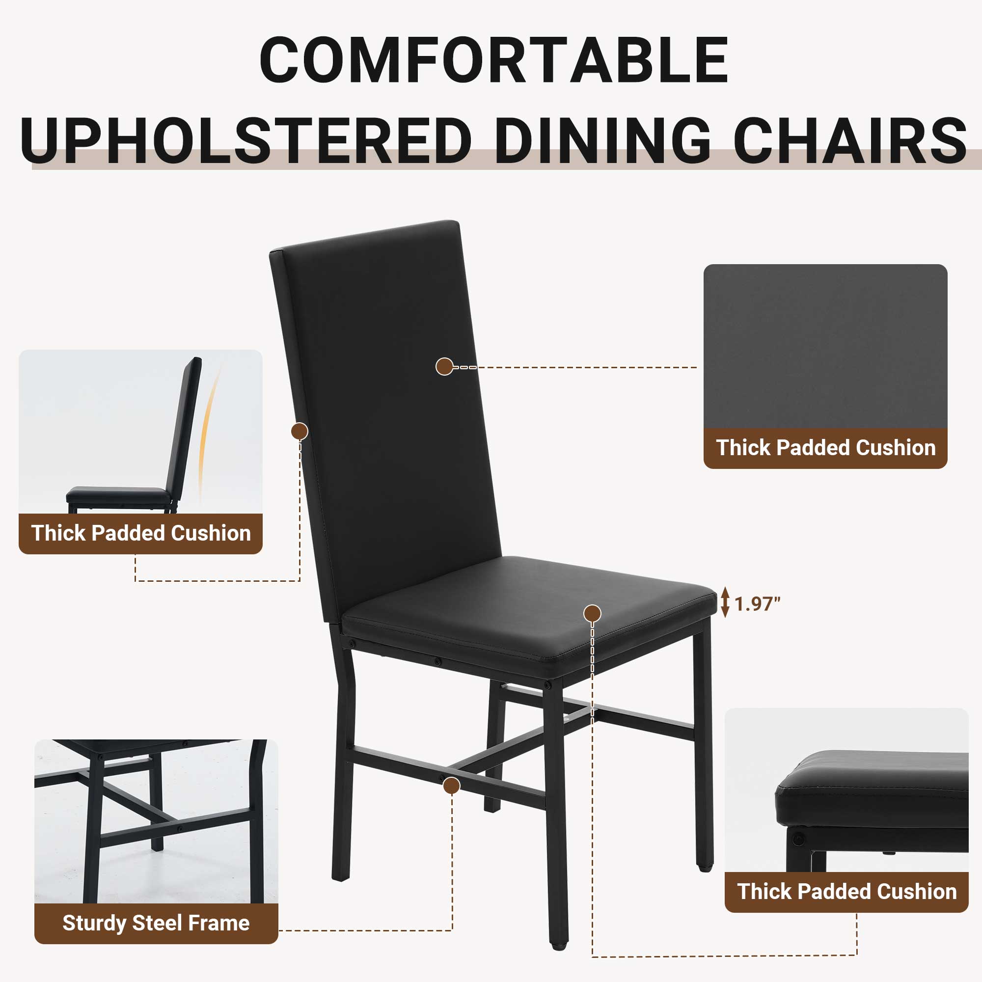 COMFORTABLE UPHOLSTERED DINING CHAIRS

- Thick Padded Cushion
- 1.97" Thick Padded Cushion
- Sturdy Steel Frame