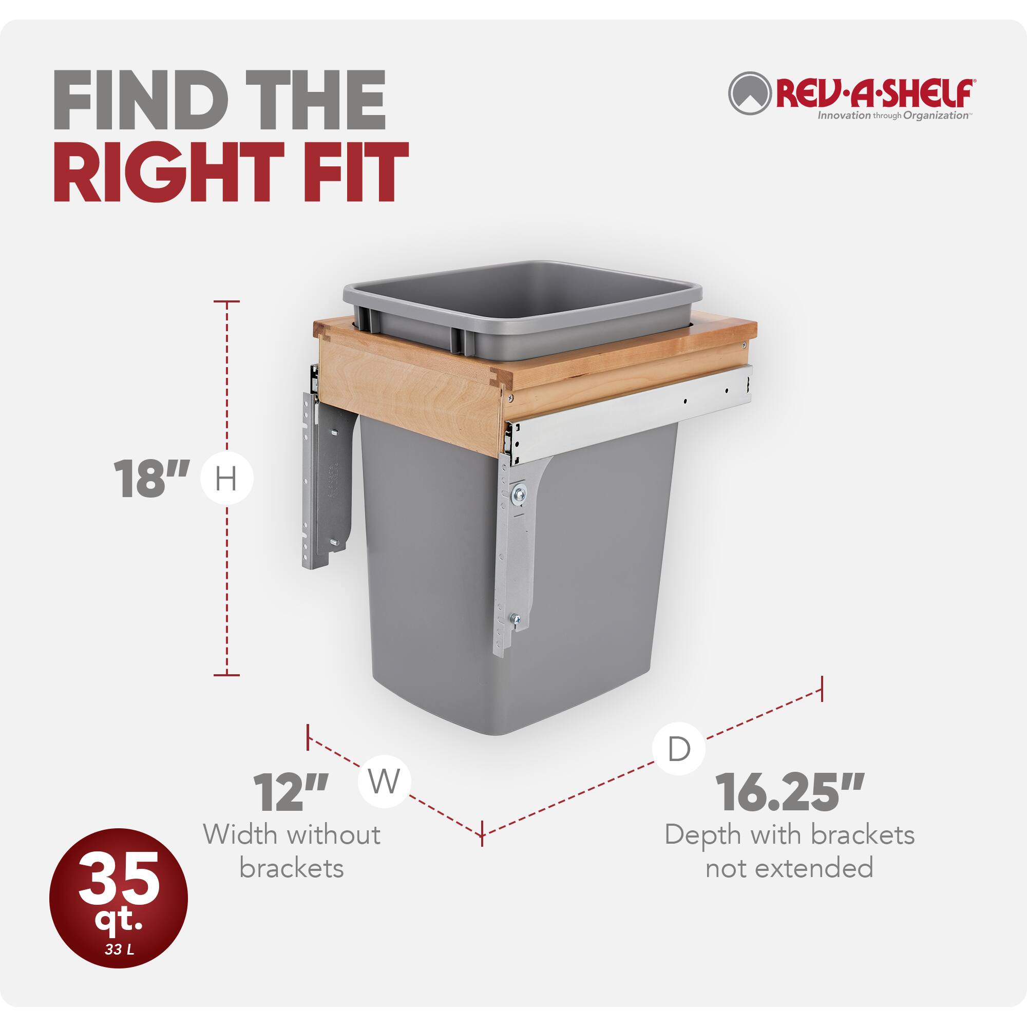 FIND THE RIGHT FIT  
REV-A-SHELF  
Innovation through Organization  

18" H  
12" W  
Width without brackets  
35 qt.  
33 L  
16.25" Depth with brackets not extended