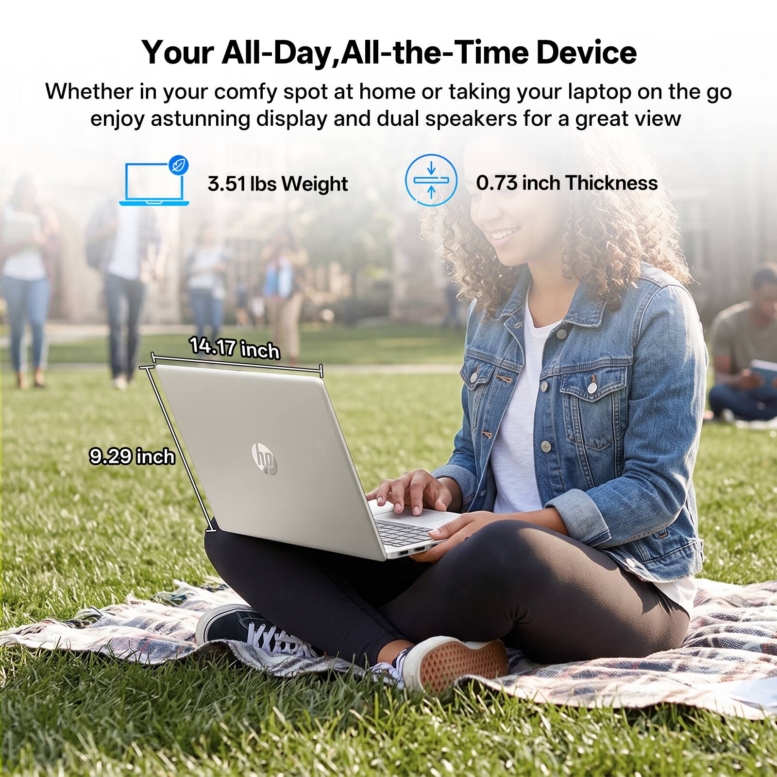 Your All-Day, All-the-Time Device  
Whether in your comfy spot at home or taking your laptop on the go, enjoy a stunning display and dual speakers for a great view.  

3.51 lbs Weight  
0.73 inch Thickness  
14.17 inch  
9.29 inch