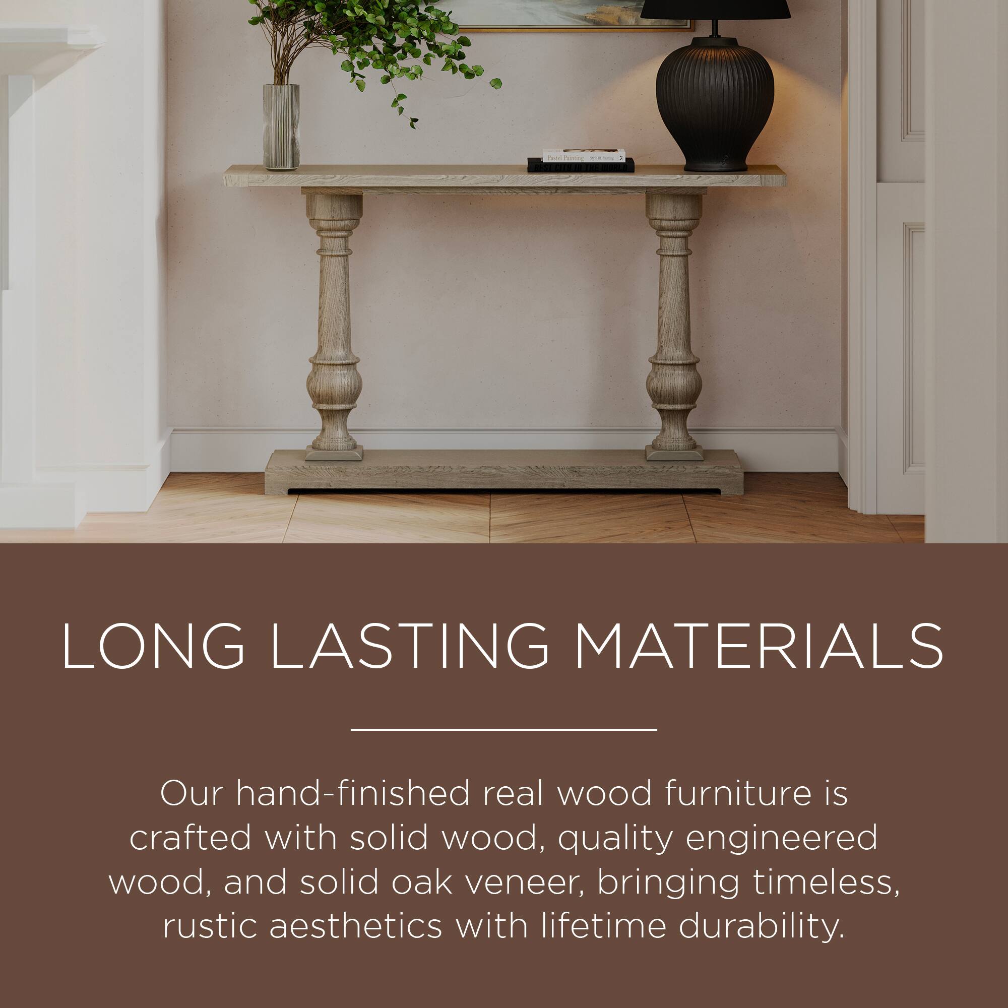 LONG LASTING MATERIALS

Our hand-finished real wood furniture is crafted with solid wood, quality engineered wood, and solid oak veneer, bringing timeless, rustic aesthetics with lifetime durability.