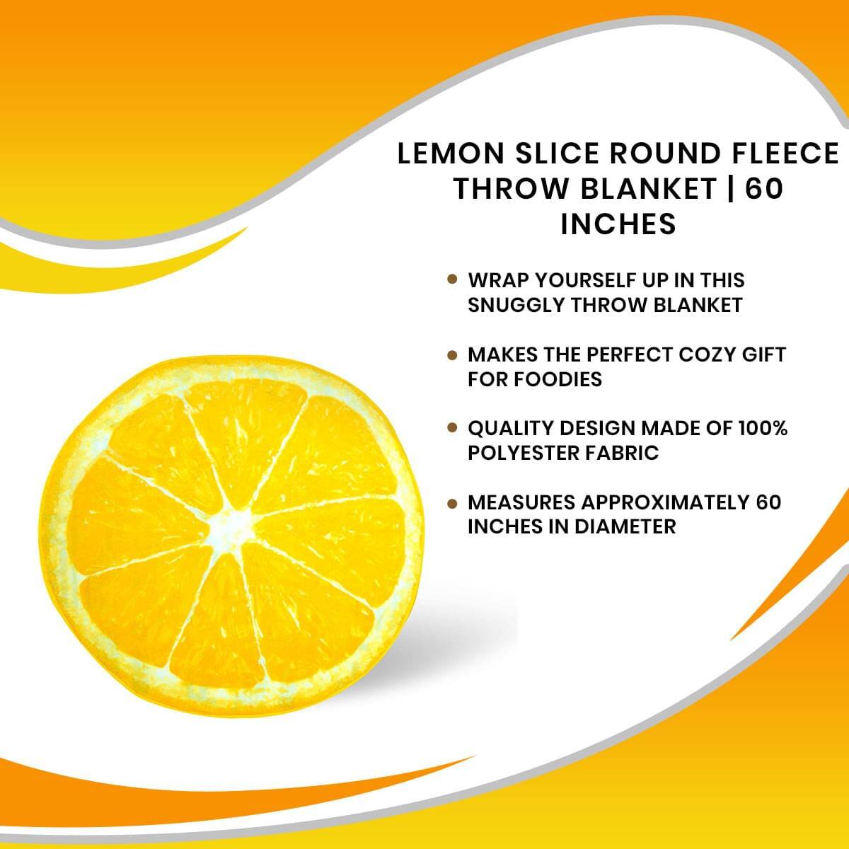 LEMON SLICE ROUND FLEECE THROW BLANKET | 60 INCHES

- WRAP YOURSELF UP IN THIS SNUGGLY THROW BLANKET
- MAKES THE PERFECT COZY GIFT FOR FOODIES
- QUALITY DESIGN MADE OF 100% POLYESTER FABRIC
- MEASURES APPROXIMATELY 60 INCHES IN DIAMETER